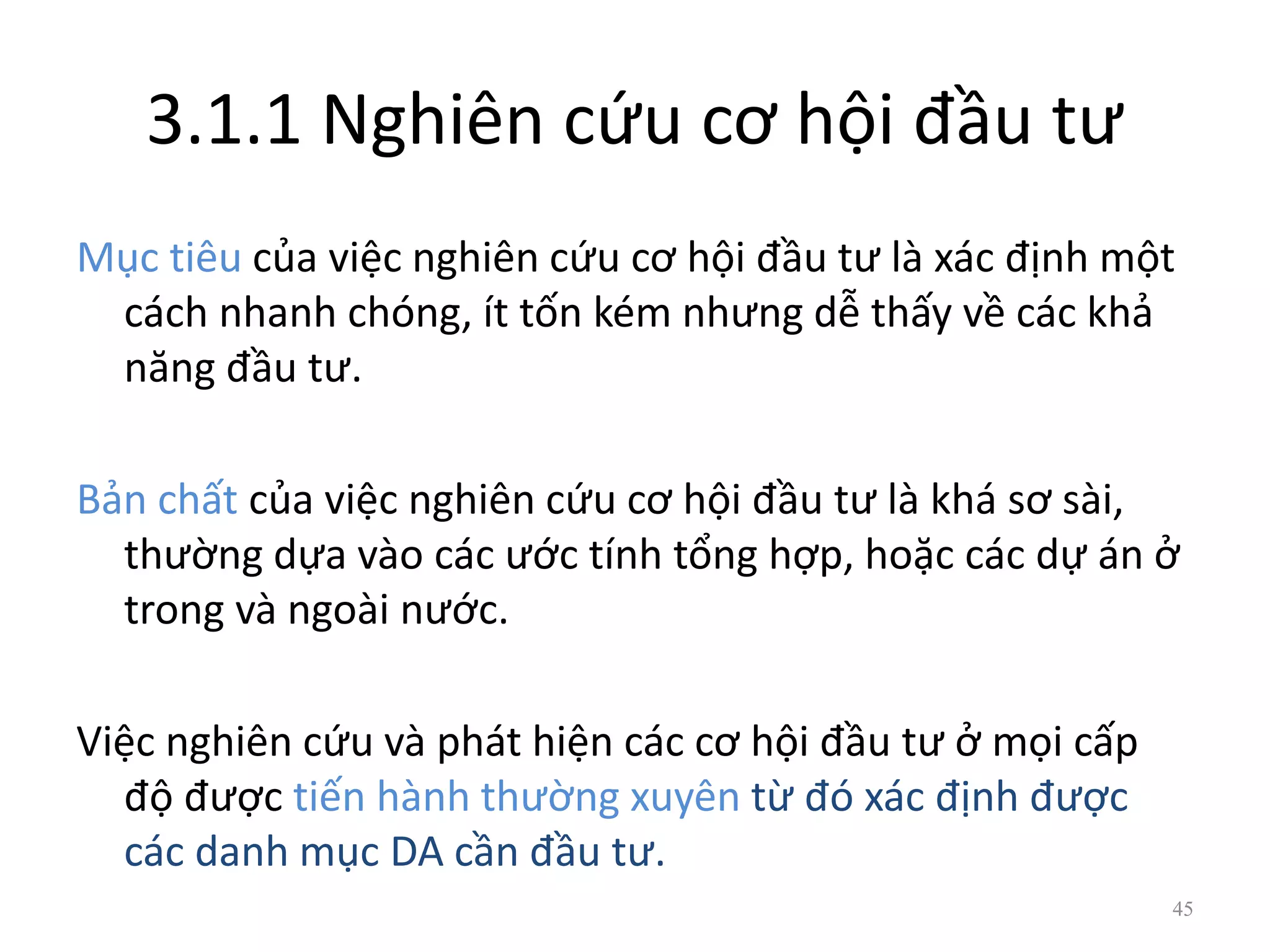 3.1.1 Nghiên cứu cơ hội đầu tư
Mục tiêu của việc nghiên cứu cơ hội đầu tư là xác định một
cách nhanh chóng, ít tốn kém nhưng dễ thấy về các khả
năng đầu tư.
Bản chất của việc nghiên cứu cơ hội đầu tư là khá sơ sài,
thường dựa vào các ước tính tổng hợp, hoặc các dự án ở
trong và ngoài nước.
Việc nghiên cứu và phát hiện các cơ hội đầu tư ở mọi cấp
độ được tiến hành thường xuyên từ đó xác định được
các danh mục DA cần đầu tư.
45
 
