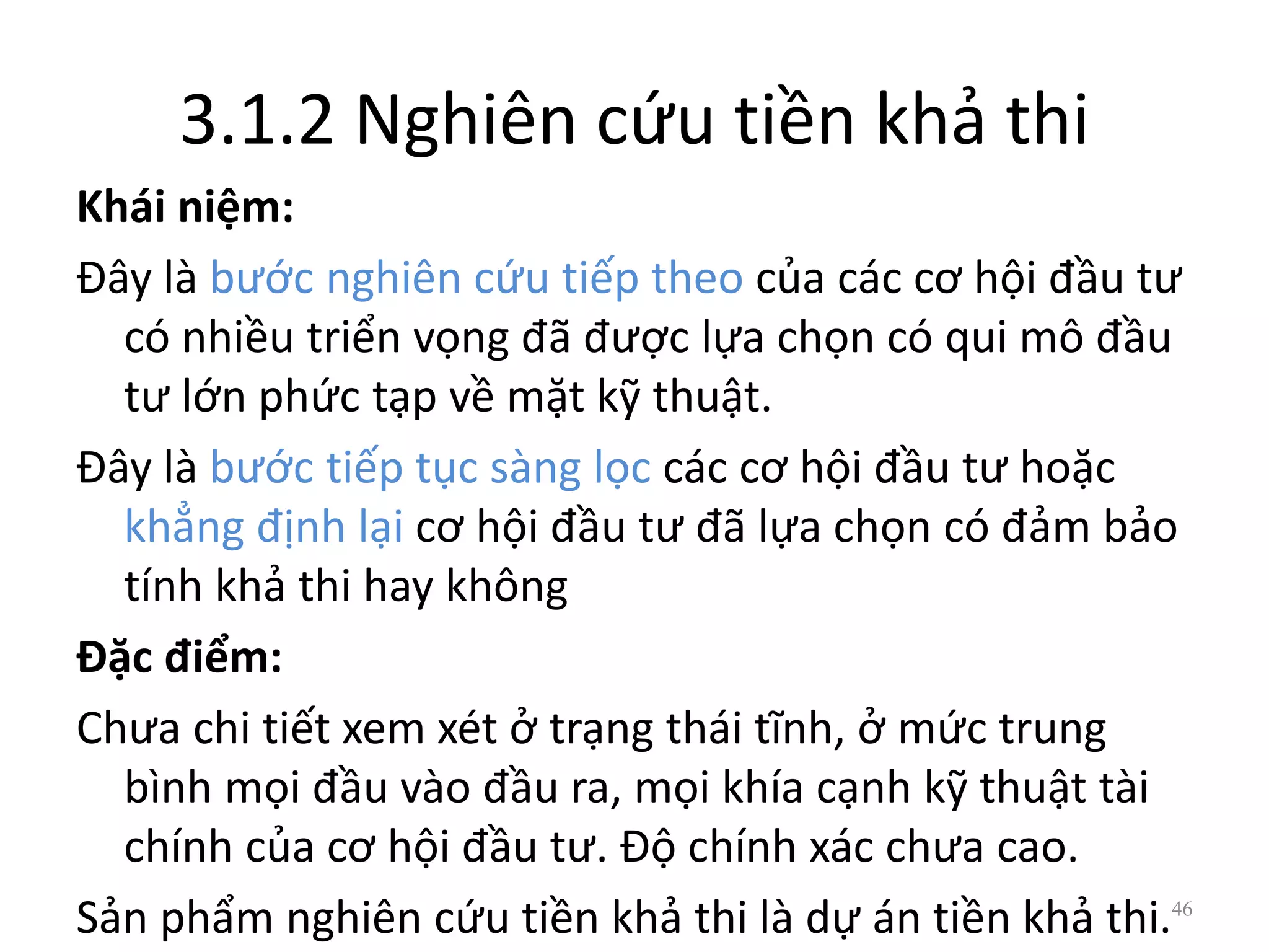 3.1.2 Nghiên cứu tiền khả thi
Khái niệm:
Đây là bước nghiên cứu tiếp theo của các cơ hội đầu tư
có nhiều triển vọng đã được lựa chọn có qui mô đầu
tư lớn phức tạp về mặt kỹ thuật.
Đây là bước tiếp tục sàng lọc các cơ hội đầu tư hoặc
khẳng định lại cơ hội đầu tư đã lựa chọn có đảm bảo
tính khả thi hay không
Đặc điểm:
Chưa chi tiết xem xét ở trạng thái tĩnh, ở mức trung
bình mọi đầu vào đầu ra, mọi khía cạnh kỹ thuật tài
chính của cơ hội đầu tư. Độ chính xác chưa cao.
Sản phẩm nghiên cứu tiền khả thi là dự án tiền khả thi.46
 