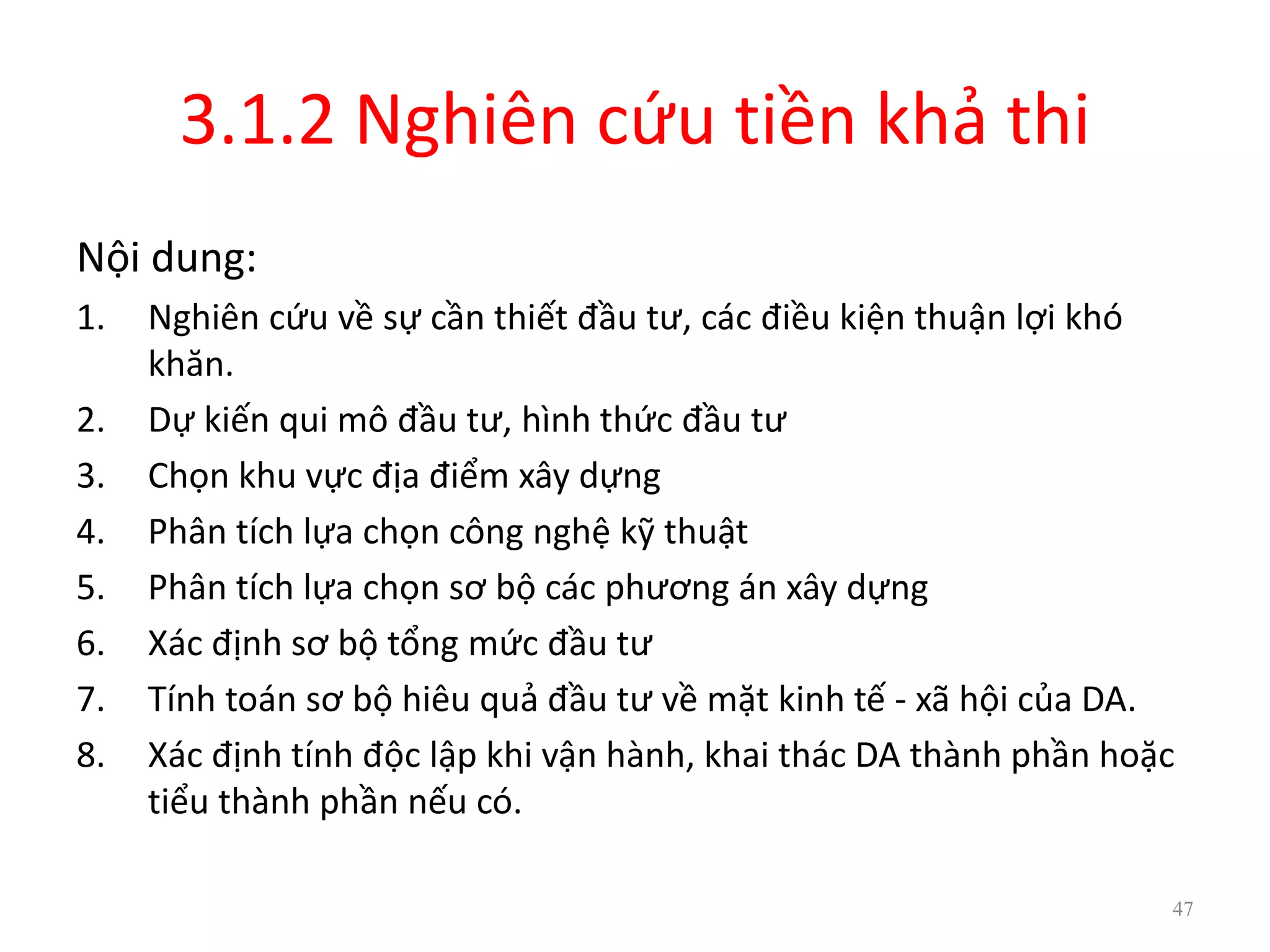 3.1.2 Nghiên cứu tiền khả thi
Nội dung:
1. Nghiên cứu về sự cần thiết đầu tư, các điều kiện thuận lợi khó
khăn.
2. Dự kiến qui mô đầu tư, hình thức đầu tư
3. Chọn khu vực địa điểm xây dựng
4. Phân tích lựa chọn công nghệ kỹ thuật
5. Phân tích lựa chọn sơ bộ các phương án xây dựng
6. Xác định sơ bộ tổng mức đầu tư
7. Tính toán sơ bộ hiêu quả đầu tư về mặt kinh tế - xã hội của DA.
8. Xác định tính độc lập khi vận hành, khai thác DA thành phần hoặc
tiểu thành phần nếu có.
47
 