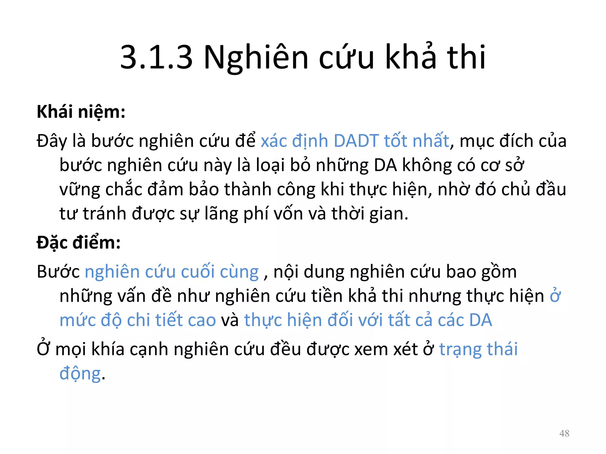3.1.3 Nghiên cứu khả thi
Khái niệm:
Đây là bước nghiên cứu để xác định DADT tốt nhất, mục đích của
bước nghiên cứu này là loại bỏ những DA không có cơ sở
vững chắc đảm bảo thành công khi thực hiện, nhờ đó chủ đầu
tư tránh được sự lãng phí vốn và thời gian.
Đặc điểm:
Bước nghiên cứu cuối cùng , nội dung nghiên cứu bao gồm
những vấn đề như nghiên cứu tiền khả thi nhưng thực hiện ở
mức độ chi tiết cao và thực hiện đối với tất cả các DA
Ở mọi khía cạnh nghiên cứu đều được xem xét ở trạng thái
động.
48
 