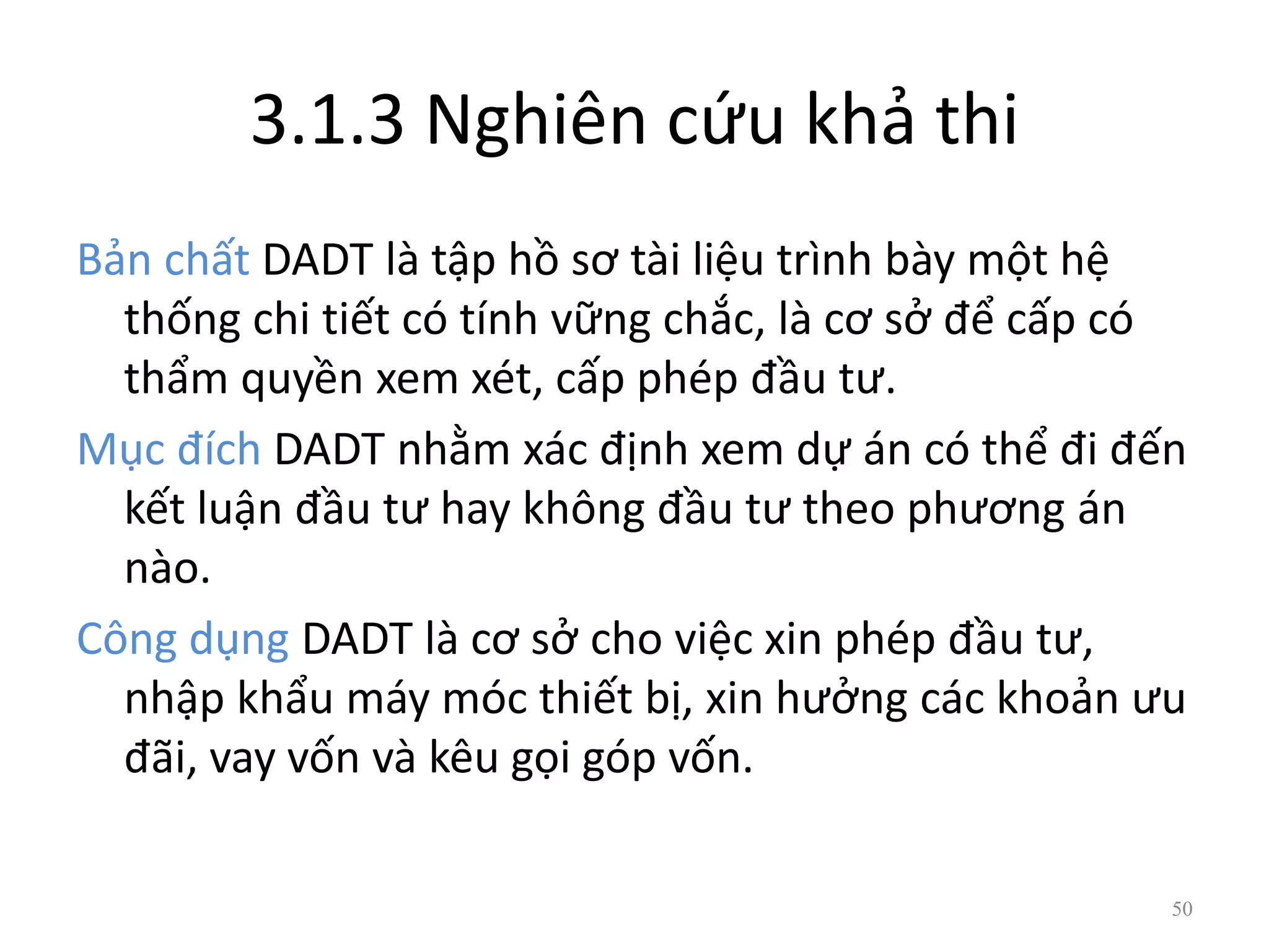 3.1.3 Nghiên cứu khả thi
Bản chất DADT là tập hồ sơ tài liệu trình bày một hệ
thống chi tiết có tính vững chắc, là cơ sở để cấp có
thẩm quyền xem xét, cấp phép đầu tư.
Mục đích DADT nhằm xác định xem dự án có thể đi đến
kết luận đầu tư hay không đầu tư theo phương án
nào.
Công dụng DADT là cơ sở cho việc xin phép đầu tư,
nhập khẩu máy móc thiết bị, xin hưởng các khoản ưu
đãi, vay vốn và kêu gọi góp vốn.
50
 