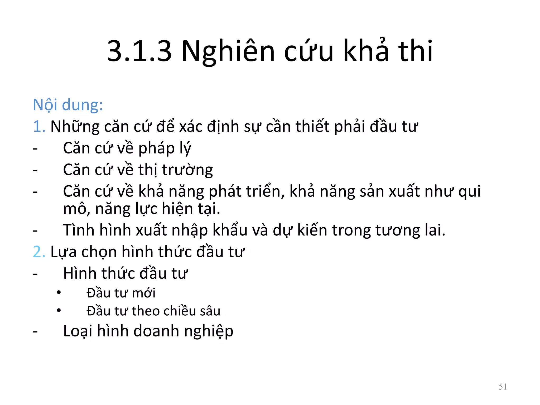 3.1.3 Nghiên cứu khả thi
Nội dung:
1. Những căn cứ để xác định sự cần thiết phải đầu tư
- Căn cứ về pháp lý
- Căn cứ về thị trường
- Căn cứ về khả năng phát triển, khả năng sản xuất như qui
mô, năng lực hiện tại.
- Tình hình xuất nhập khẩu và dự kiến trong tương lai.
2. Lựa chọn hình thức đầu tư
- Hình thức đầu tư
• Đầu tư mới
• Đầu tư theo chiều sâu
- Loại hình doanh nghiệp
51
 