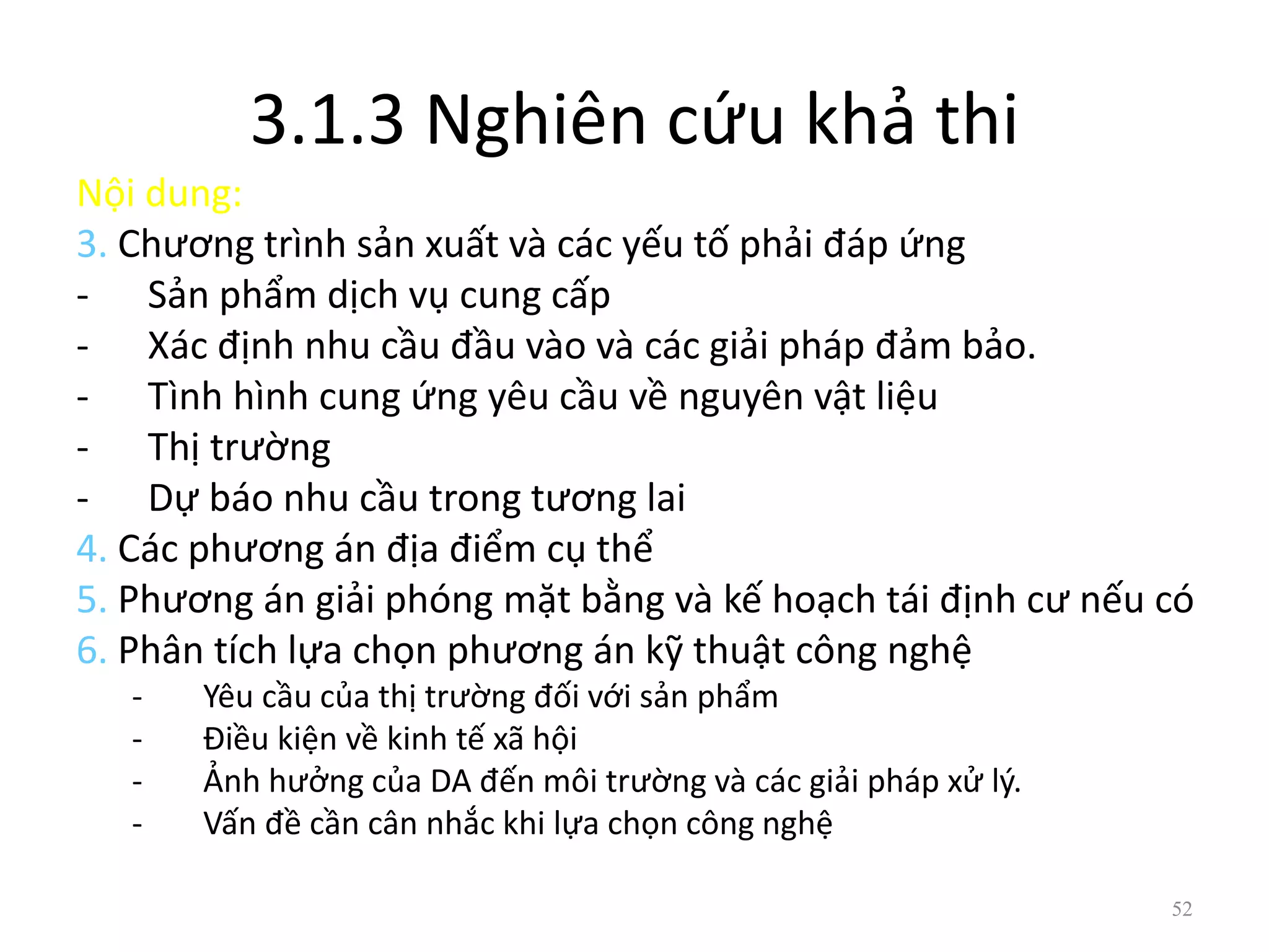 3.1.3 Nghiên cứu khả thi
Nội dung:
3. Chương trình sản xuất và các yếu tố phải đáp ứng
- Sản phẩm dịch vụ cung cấp
- Xác định nhu cầu đầu vào và các giải pháp đảm bảo.
- Tình hình cung ứng yêu cầu về nguyên vật liệu
- Thị trường
- Dự báo nhu cầu trong tương lai
4. Các phương án địa điểm cụ thể
5. Phương án giải phóng mặt bằng và kế hoạch tái định cư nếu có
6. Phân tích lựa chọn phương án kỹ thuật công nghệ
- Yêu cầu của thị trường đối với sản phẩm
- Điều kiện về kinh tế xã hội
- Ảnh hưởng của DA đến môi trường và các giải pháp xử lý.
- Vấn đề cần cân nhắc khi lựa chọn công nghệ
52
 