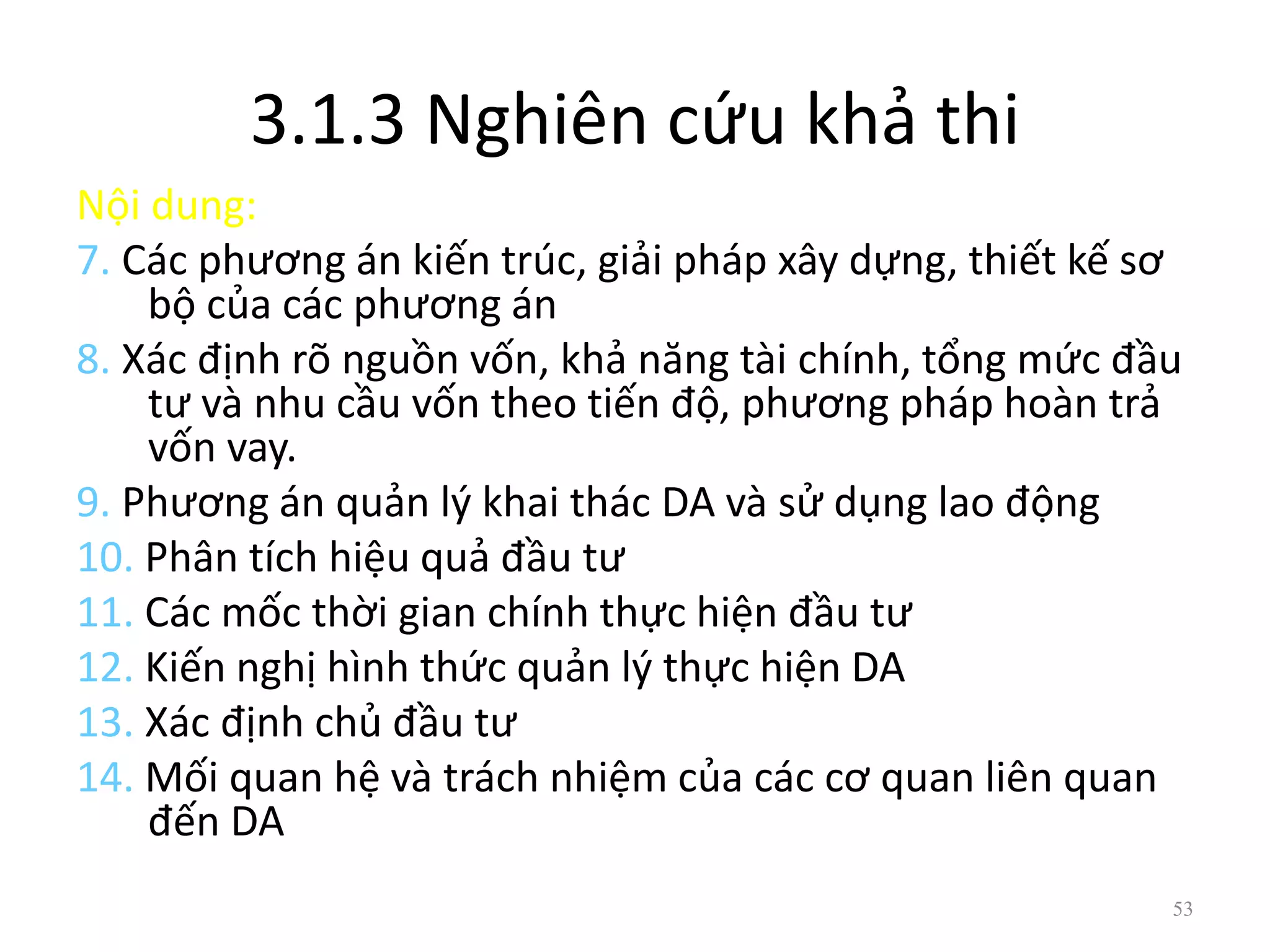 3.1.3 Nghiên cứu khả thi
Nội dung:
7. Các phương án kiến trúc, giải pháp xây dựng, thiết kế sơ
bộ của các phương án
8. Xác định rõ nguồn vốn, khả năng tài chính, tổng mức đầu
tư và nhu cầu vốn theo tiến độ, phương pháp hoàn trả
vốn vay.
9. Phương án quản lý khai thác DA và sử dụng lao động
10. Phân tích hiệu quả đầu tư
11. Các mốc thời gian chính thực hiện đầu tư
12. Kiến nghị hình thức quản lý thực hiện DA
13. Xác định chủ đầu tư
14. Mối quan hệ và trách nhiệm của các cơ quan liên quan
đến DA
53
 
