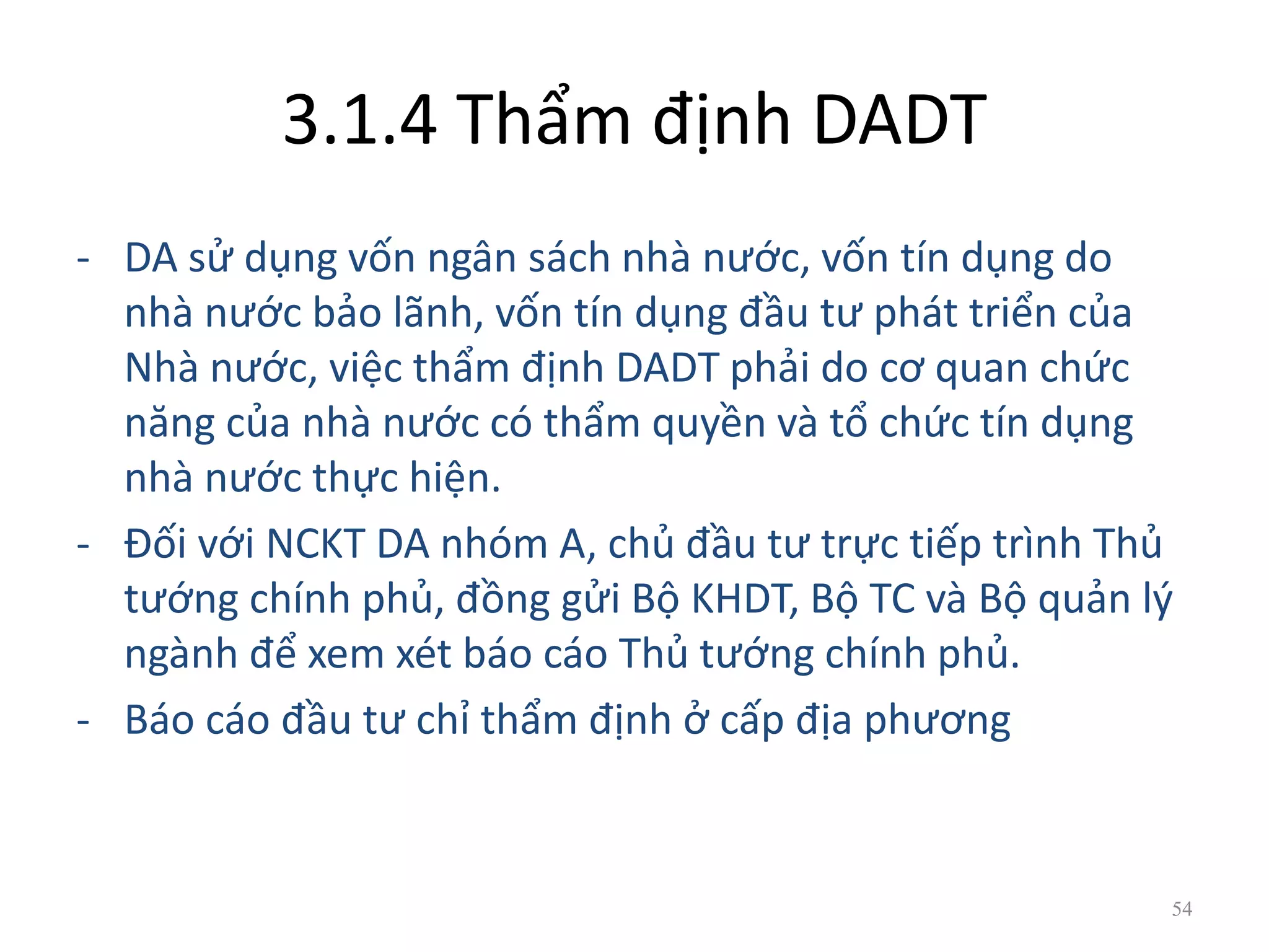 3.1.4 Thẩm định DADT
- DA sử dụng vốn ngân sách nhà nước, vốn tín dụng do
nhà nước bảo lãnh, vốn tín dụng đầu tư phát triển của
Nhà nước, việc thẩm định DADT phải do cơ quan chức
năng của nhà nước có thẩm quyền và tổ chức tín dụng
nhà nước thực hiện.
- Đối với NCKT DA nhóm A, chủ đầu tư trực tiếp trình Thủ
tướng chính phủ, đồng gửi Bộ KHDT, Bộ TC và Bộ quản lý
ngành để xem xét báo cáo Thủ tướng chính phủ.
- Báo cáo đầu tư chỉ thẩm định ở cấp địa phương
54
 