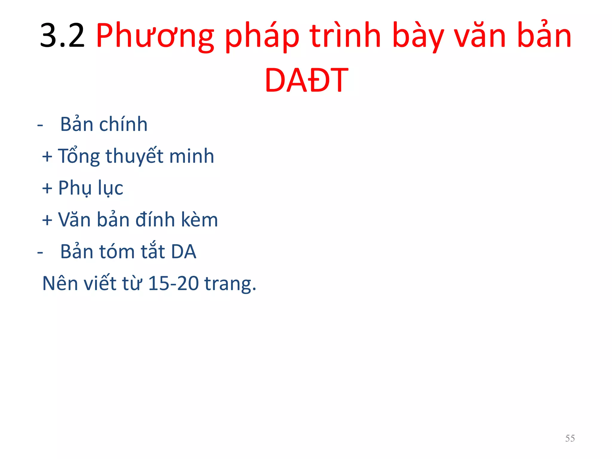 3.2 Phương pháp trình bày văn bản
DAĐT
- Bản chính
+ Tổng thuyết minh
+ Phụ lục
+ Văn bản đính kèm
- Bản tóm tắt DA
Nên viết từ 15-20 trang.
55
 