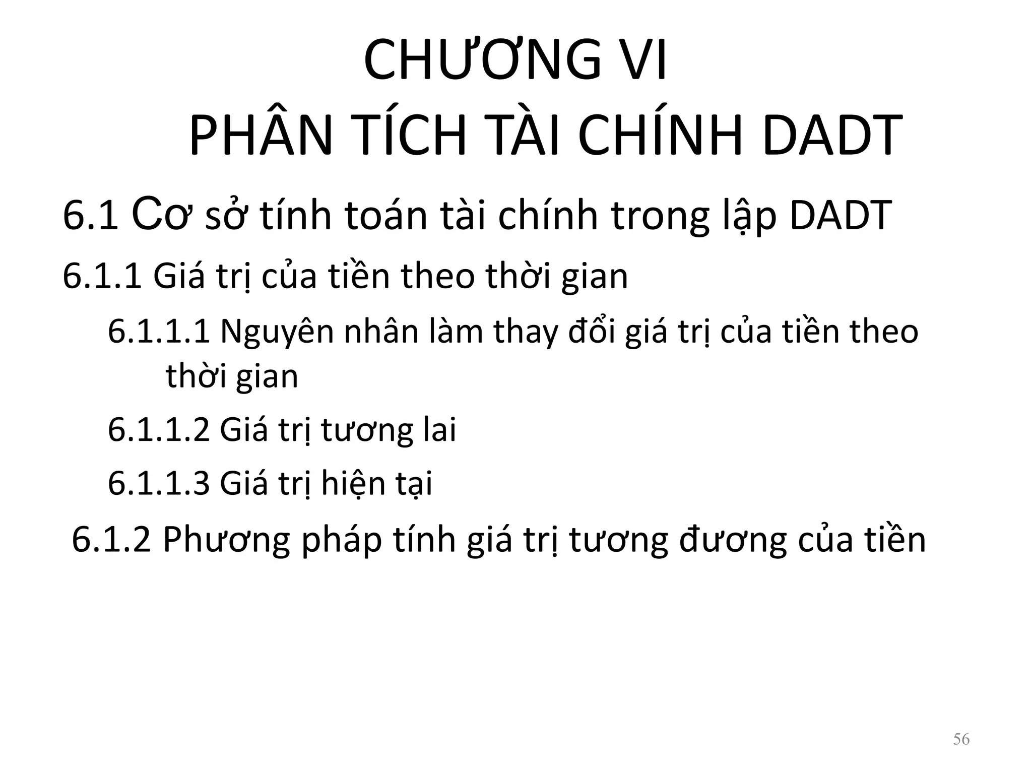 CHƯƠNG VI
PHÂN TÍCH TÀI CHÍNH DADT
6.1 Cơ sở tính toán tài chính trong lập DADT
6.1.1 Giá trị của tiền theo thời gian
6.1.1.1 Nguyên nhân làm thay đổi giá trị của tiền theo
thời gian
6.1.1.2 Giá trị tương lai
6.1.1.3 Giá trị hiện tại
6.1.2 Phương pháp tính giá trị tương đương của tiền
56
 