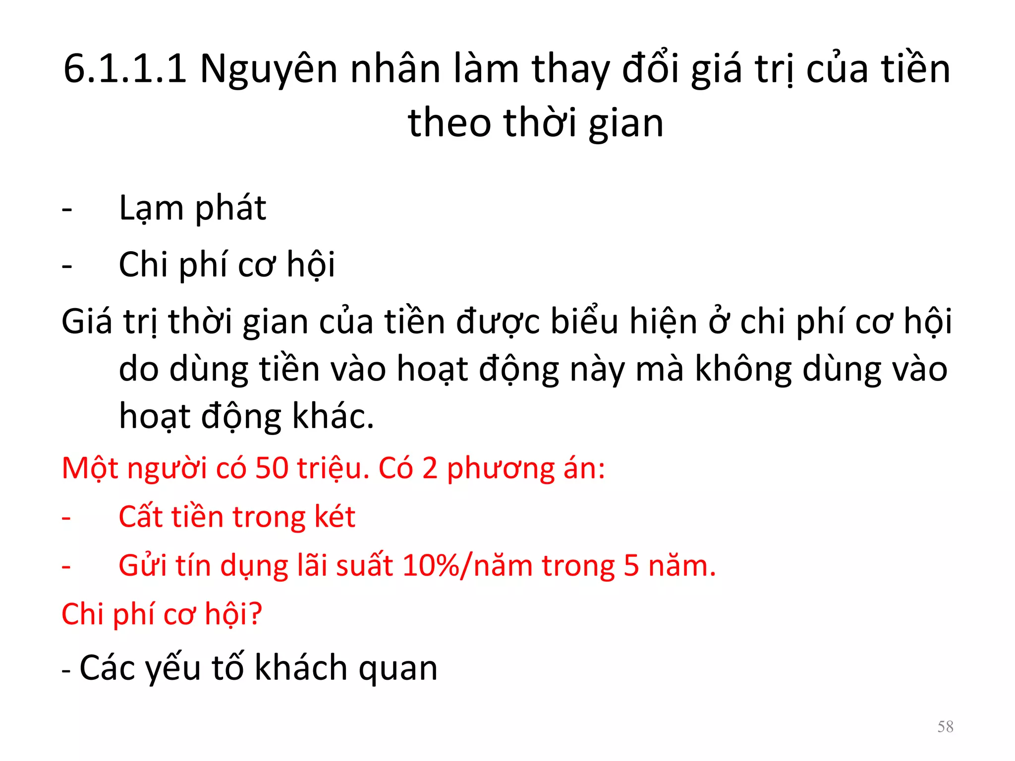 6.1.1.1 Nguyên nhân làm thay đổi giá trị của tiền
theo thời gian
- Lạm phát
- Chi phí cơ hội
Giá trị thời gian của tiền được biểu hiện ở chi phí cơ hội
do dùng tiền vào hoạt động này mà không dùng vào
hoạt động khác.
Một người có 50 triệu. Có 2 phương án:
- Cất tiền trong két
- Gửi tín dụng lãi suất 10%/năm trong 5 năm.
Chi phí cơ hội?
- Các yếu tố khách quan
58
 