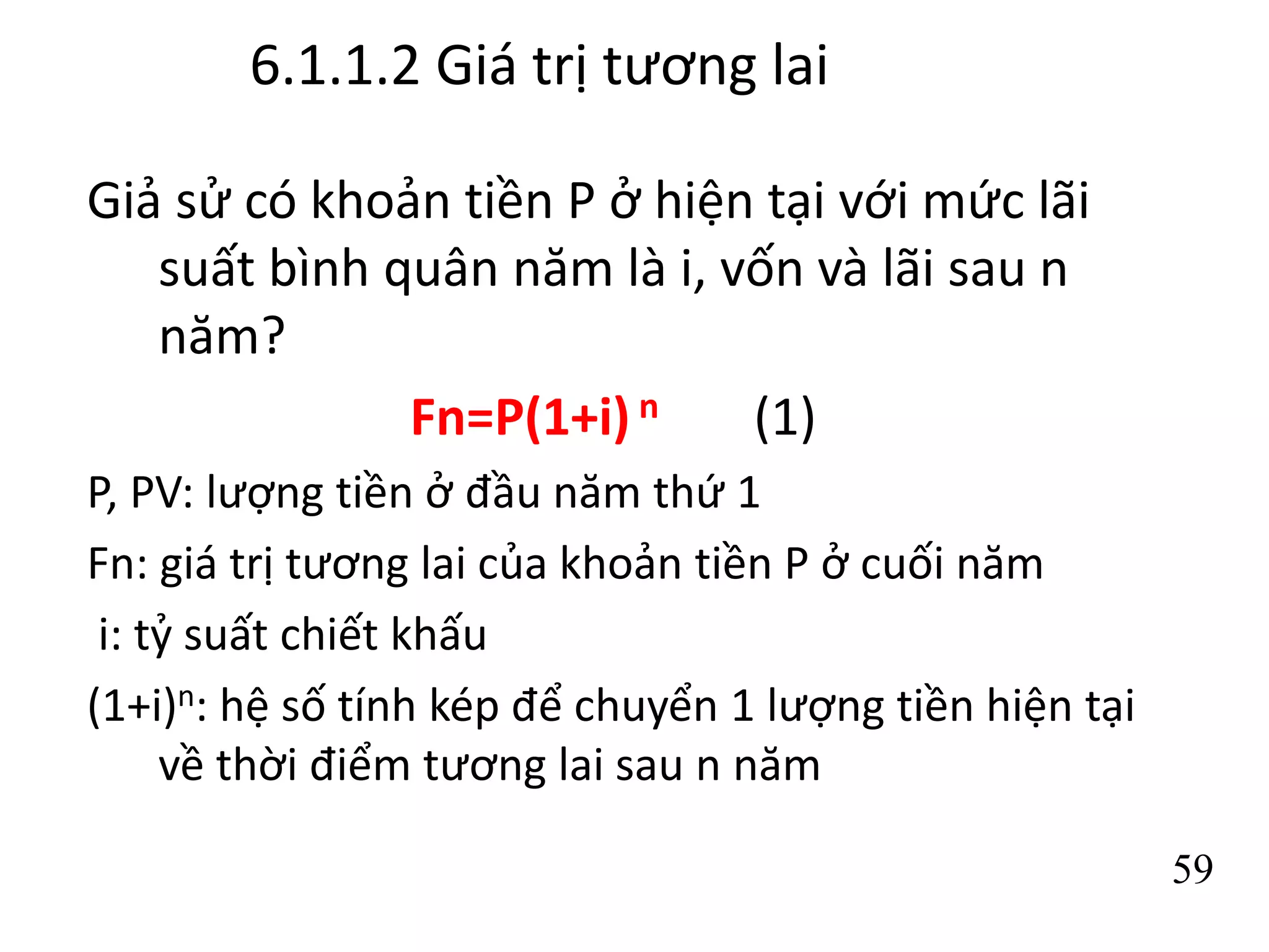 6.1.1.2 Giá trị tương lai
Giả sử có khoản tiền P ở hiện tại với mức lãi
suất bình quân năm là i, vốn và lãi sau n
năm?
Fn=P(1+i) n (1)
P, PV: lượng tiền ở đầu năm thứ 1
Fn: giá trị tương lai của khoản tiền P ở cuối năm
i: tỷ suất chiết khấu
(1+i)n: hệ số tính kép để chuyển 1 lượng tiền hiện tại
về thời điểm tương lai sau n năm
59
 