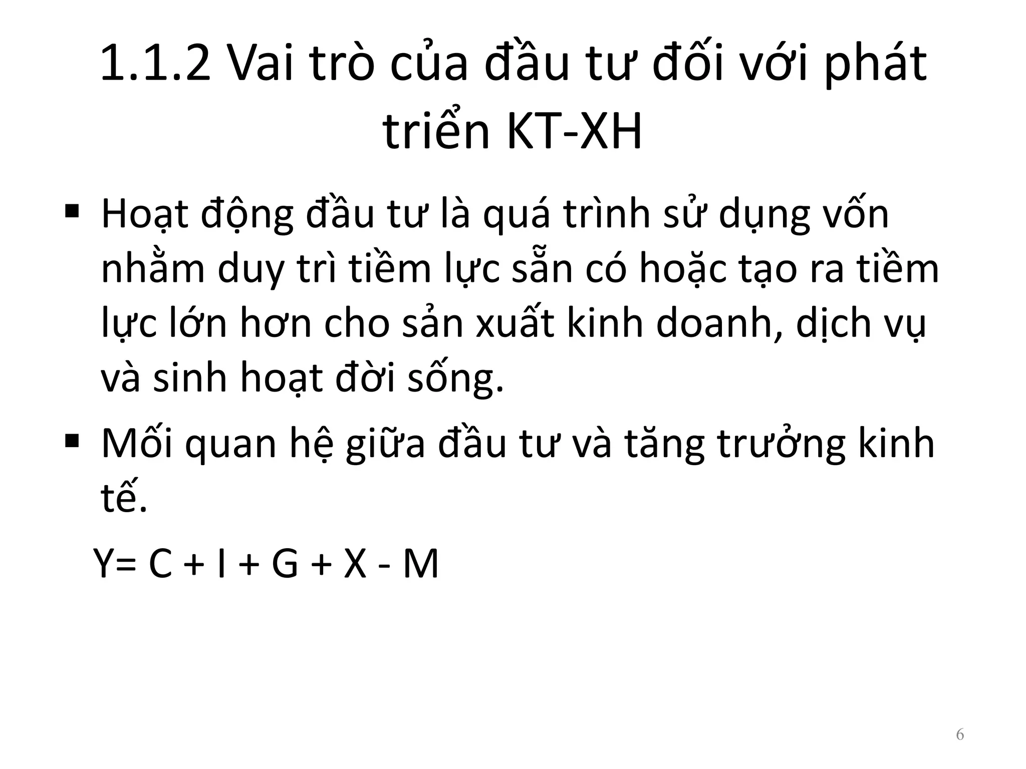 1.1.2 Vai trò của đầu tư đối với phát
triển KT-XH
 Hoạt động đầu tư là quá trình sử dụng vốn
nhằm duy trì tiềm lực sẵn có hoặc tạo ra tiềm
lực lớn hơn cho sản xuất kinh doanh, dịch vụ
và sinh hoạt đời sống.
 Mối quan hệ giữa đầu tư và tăng trưởng kinh
tế.
Y= C + I + G + X - M
6
 
