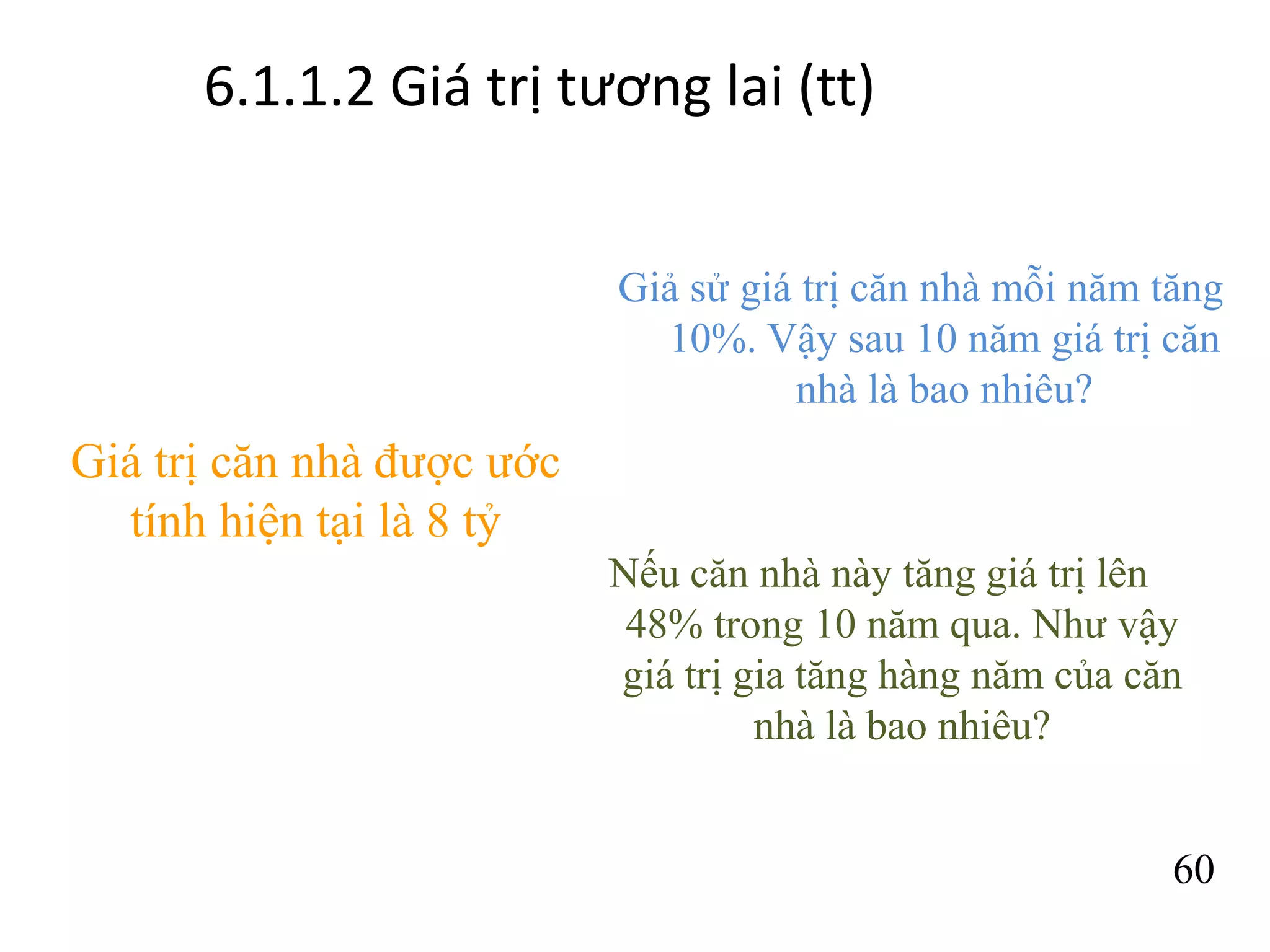 6.1.1.2 Giá trị tương lai (tt)
Giả sử giá trị căn nhà mỗi năm tăng
10%. Vậy sau 10 năm giá trị căn
nhà là bao nhiêu?
60
Giá trị căn nhà được ước
tính hiện tại là 8 tỷ
Nếu căn nhà này tăng giá trị lên
48% trong 10 năm qua. Như vậy
giá trị gia tăng hàng năm của căn
nhà là bao nhiêu?
 