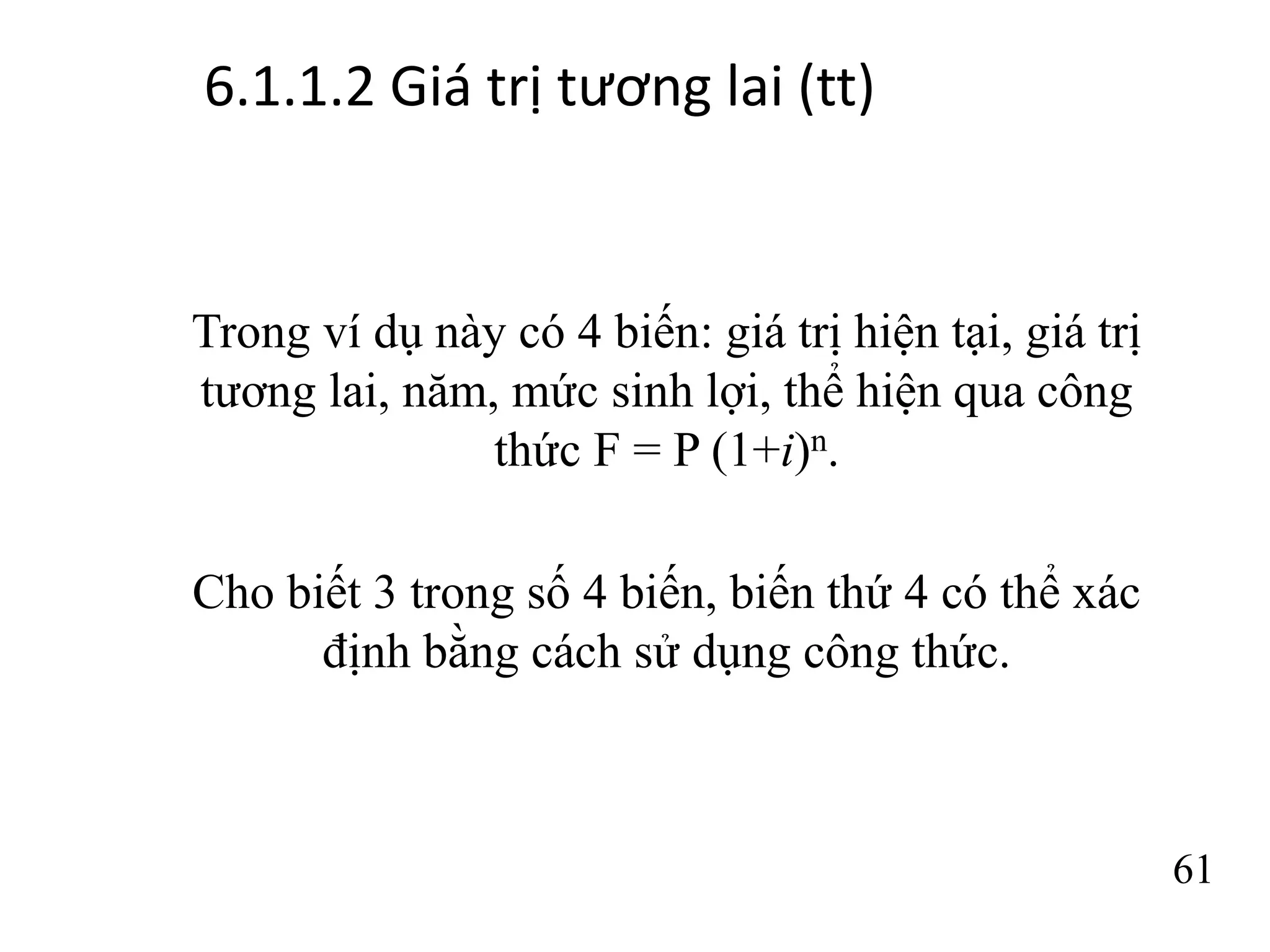 6.1.1.2 Giá trị tương lai (tt)
61
Trong ví dụ này có 4 biến: giá trị hiện tại, giá trị
tương lai, năm, mức sinh lợi, thể hiện qua công
thức F = P (1+i)n.
Cho biết 3 trong số 4 biến, biến thứ 4 có thể xác
định bằng cách sử dụng công thức.
 