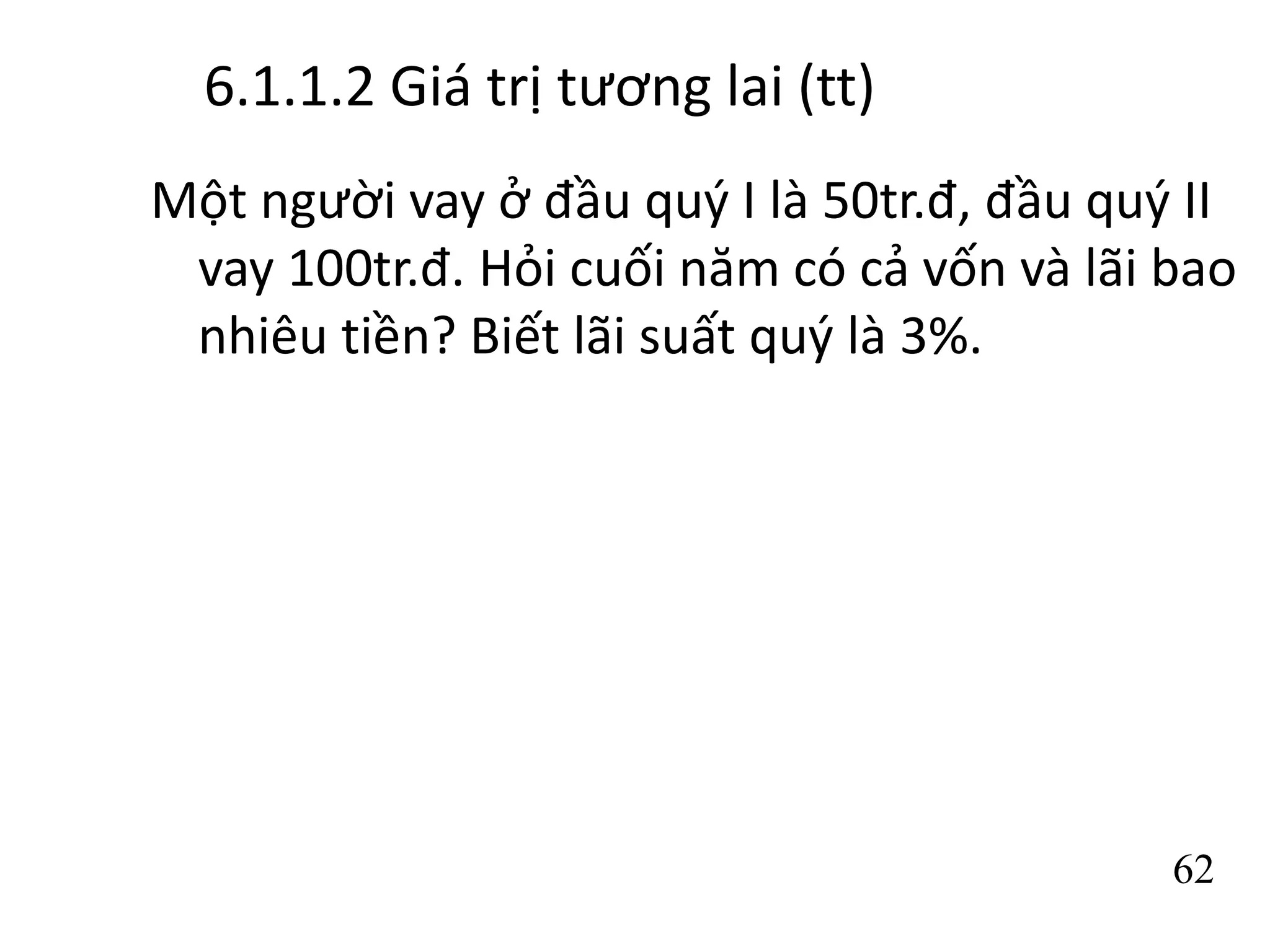 6.1.1.2 Giá trị tương lai (tt)
Một người vay ở đầu quý I là 50tr.đ, đầu quý II
vay 100tr.đ. Hỏi cuối năm có cả vốn và lãi bao
nhiêu tiền? Biết lãi suất quý là 3%.
62
 