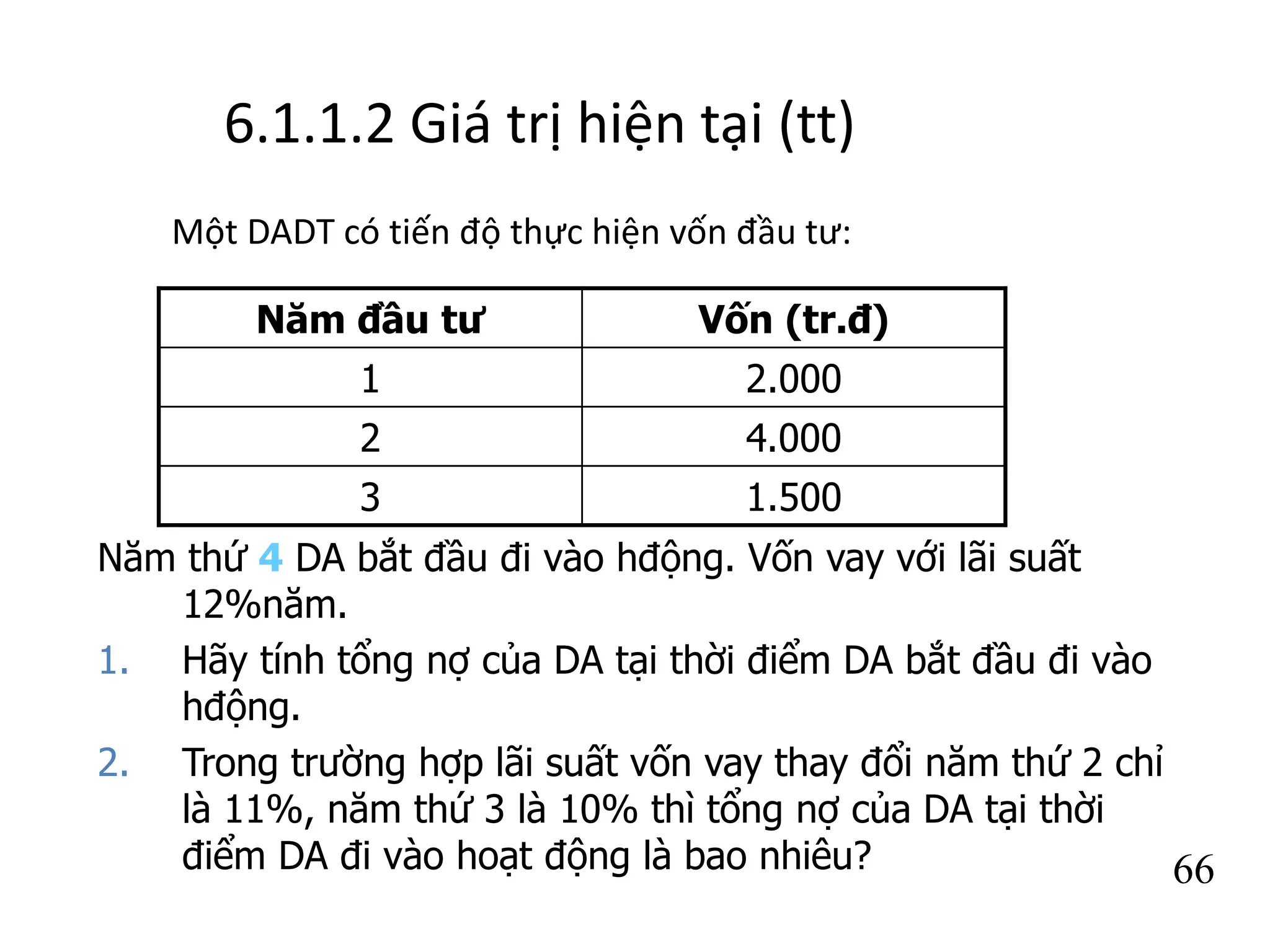 6.1.1.2 Giá trị hiện tại (tt)
Một DADT có tiến độ thực hiện vốn đầu tư:
66
Năm đầu tư Vốn (tr.đ)
1 2.000
2 4.000
3 1.500
Năm thứ 4 DA bắt đầu đi vào hđộng. Vốn vay với lãi suất
12%năm.
1. Hãy tính tổng nợ của DA tại thời điểm DA bắt đầu đi vào
hđộng.
2. Trong trường hợp lãi suất vốn vay thay đổi năm thứ 2 chỉ
là 11%, năm thứ 3 là 10% thì tổng nợ của DA tại thời
điểm DA đi vào hoạt động là bao nhiêu?
 