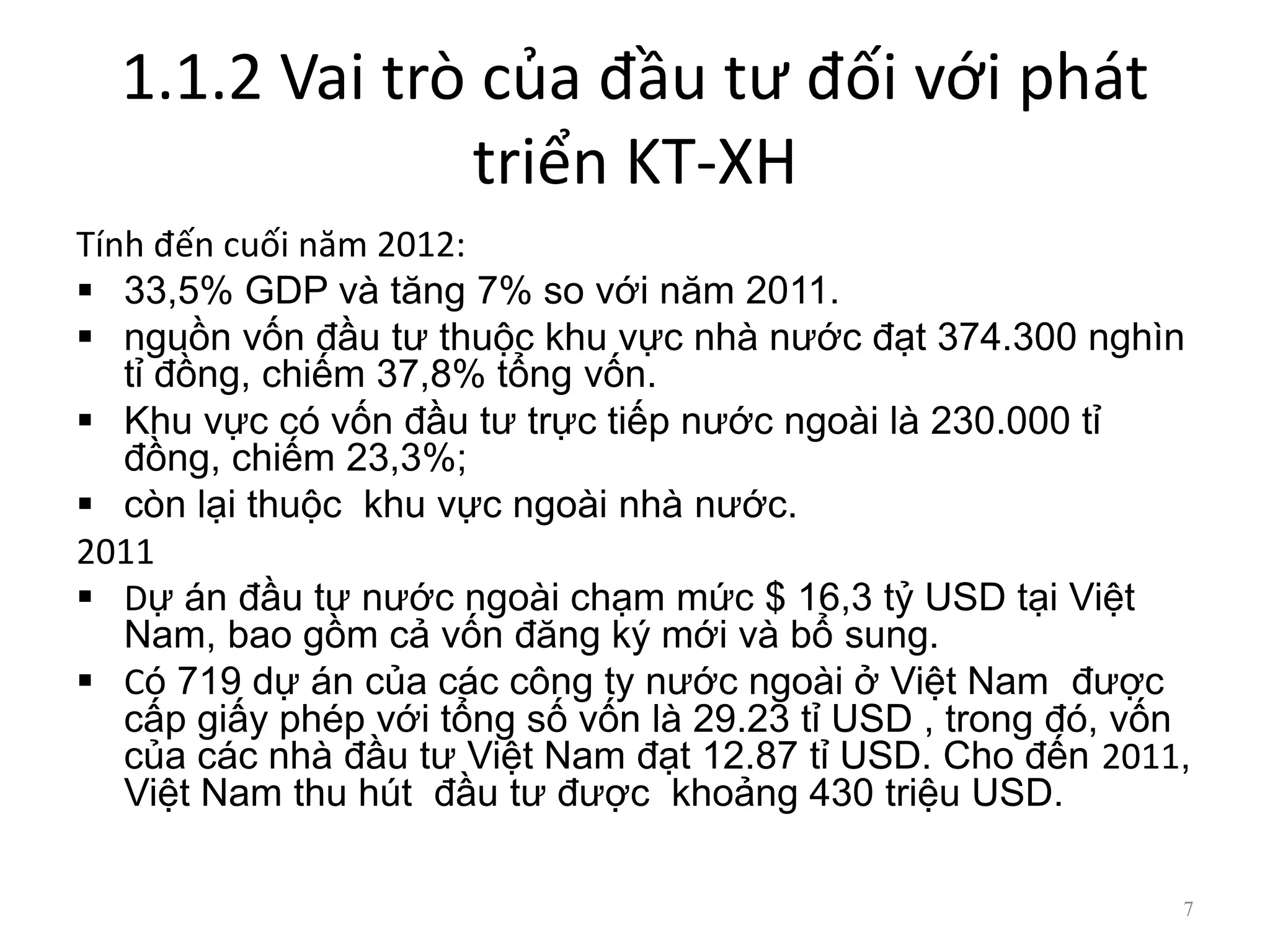 1.1.2 Vai trò của đầu tư đối với phát
triển KT-XH
Tính đến cuối năm 2012:
 33,5% GDP và tăng 7% so với năm 2011.
 nguồn vốn đầu tư thuộc khu vực nhà nước đạt 374.300 nghìn
tỉ đồng, chiếm 37,8% tổng vốn.
 Khu vực có vốn đầu tư trực tiếp nước ngoài là 230.000 tỉ
đồng, chiếm 23,3%;
 còn lại thuộc khu vực ngoài nhà nước.
2011
 Dự án đầu tư nước ngoài chạm mức $ 16,3 tỷ USD tại Việt
Nam, bao gồm cả vốn đăng ký mới và bổ sung.
 Có 719 dự án của các công ty nước ngoài ở Việt Nam được
cấp giấy phép với tổng số vốn là 29.23 tỉ USD , trong đó, vốn
của các nhà đầu tư Việt Nam đạt 12.87 tỉ USD. Cho đến 2011,
Việt Nam thu hút đầu tư được khoảng 430 triệu USD.
7
 