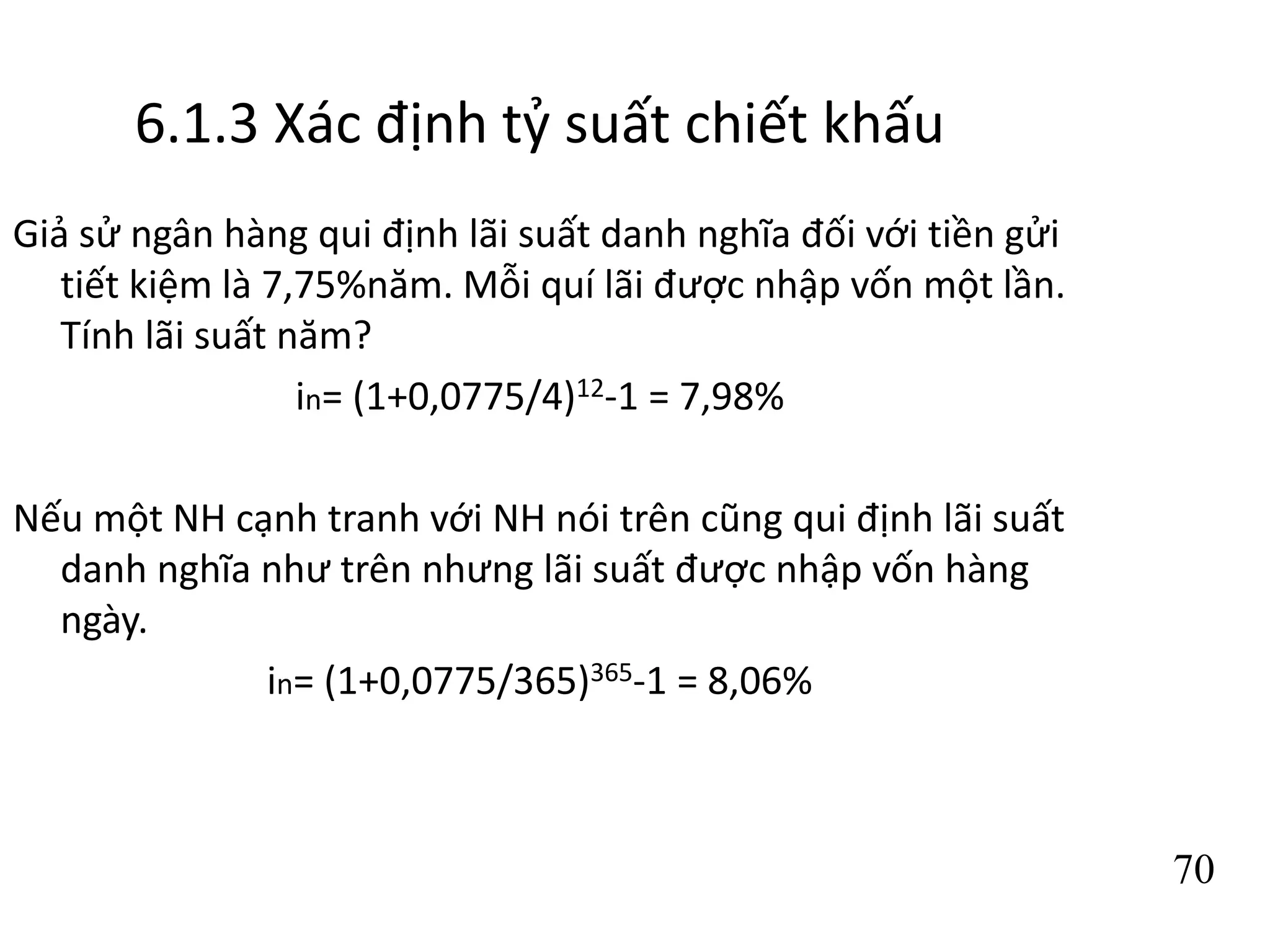 70
6.1.3 Xác định tỷ suất chiết khấu
Giả sử ngân hàng qui định lãi suất danh nghĩa đối với tiền gửi
tiết kiệm là 7,75%năm. Mỗi quí lãi được nhập vốn một lần.
Tính lãi suất năm?
in= (1+0,0775/4)12-1 = 7,98%
Nếu một NH cạnh tranh với NH nói trên cũng qui định lãi suất
danh nghĩa như trên nhưng lãi suất được nhập vốn hàng
ngày.
in= (1+0,0775/365)365-1 = 8,06%
 