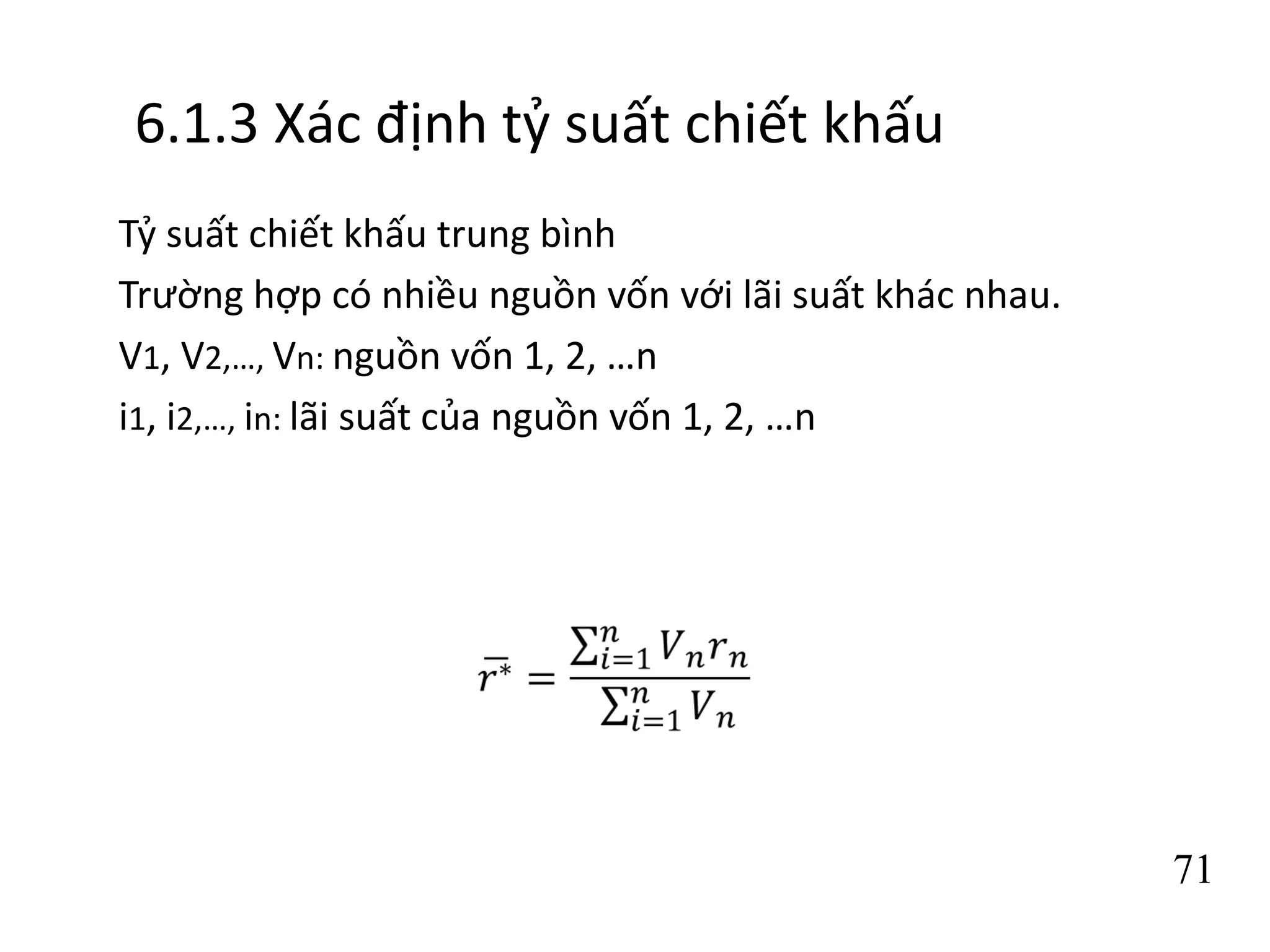 71
6.1.3 Xác định tỷ suất chiết khấu
Tỷ suất chiết khấu trung bình
Trường hợp có nhiều nguồn vốn với lãi suất khác nhau.
V1, V2,…, Vn: nguồn vốn 1, 2, …n
i1, i2,…, in: lãi suất của nguồn vốn 1, 2, …n
 