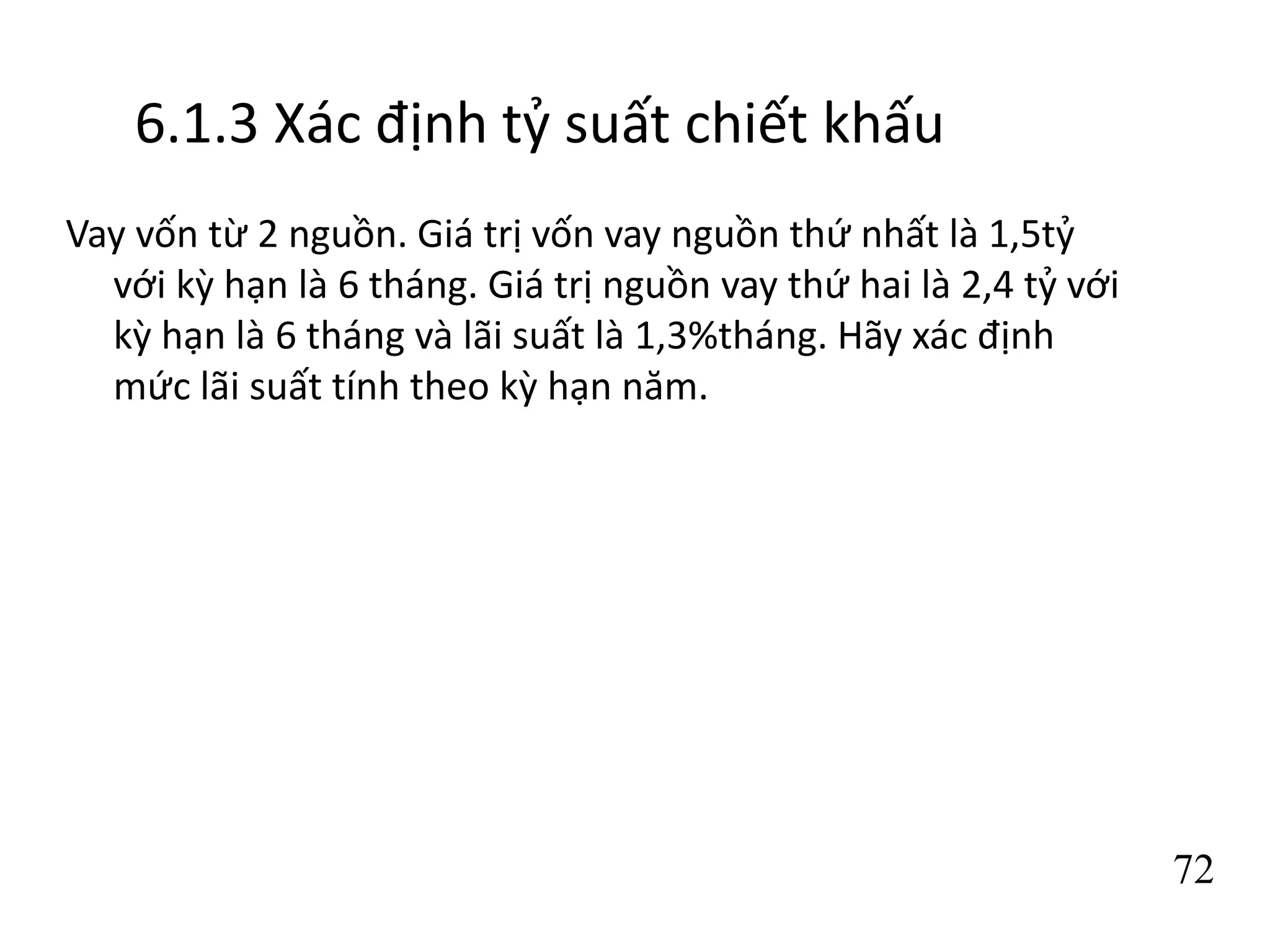 72
6.1.3 Xác định tỷ suất chiết khấu
Vay vốn từ 2 nguồn. Giá trị vốn vay nguồn thứ nhất là 1,5tỷ
với kỳ hạn là 6 tháng. Giá trị nguồn vay thứ hai là 2,4 tỷ với
kỳ hạn là 6 tháng và lãi suất là 1,3%tháng. Hãy xác định
mức lãi suất tính theo kỳ hạn năm.
 