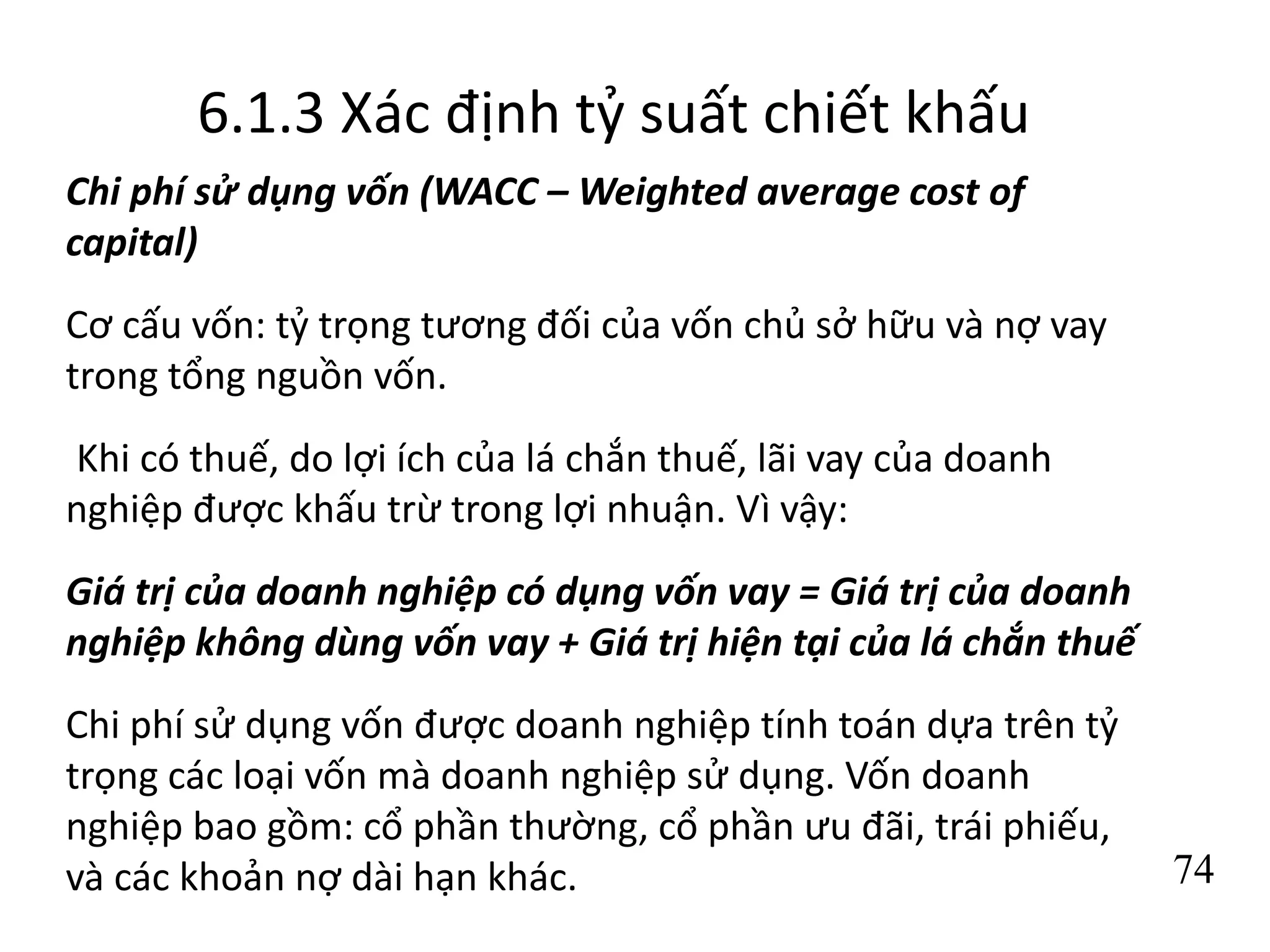 74
6.1.3 Xác định tỷ suất chiết khấu
Chi phí sử dụng vốn (WACC – Weighted average cost of
capital)
Cơ cấu vốn: tỷ trọng tương đối của vốn chủ sở hữu và nợ vay
trong tổng nguồn vốn.
Khi có thuế, do lợi ích của lá chắn thuế, lãi vay của doanh
nghiệp được khấu trừ trong lợi nhuận. Vì vậy:
Giá trị của doanh nghiệp có dụng vốn vay = Giá trị của doanh
nghiệp không dùng vốn vay + Giá trị hiện tại của lá chắn thuế
Chi phí sử dụng vốn được doanh nghiệp tính toán dựa trên tỷ
trọng các loại vốn mà doanh nghiệp sử dụng. Vốn doanh
nghiệp bao gồm: cổ phần thường, cổ phần ưu đãi, trái phiếu,
và các khoản nợ dài hạn khác.
 
