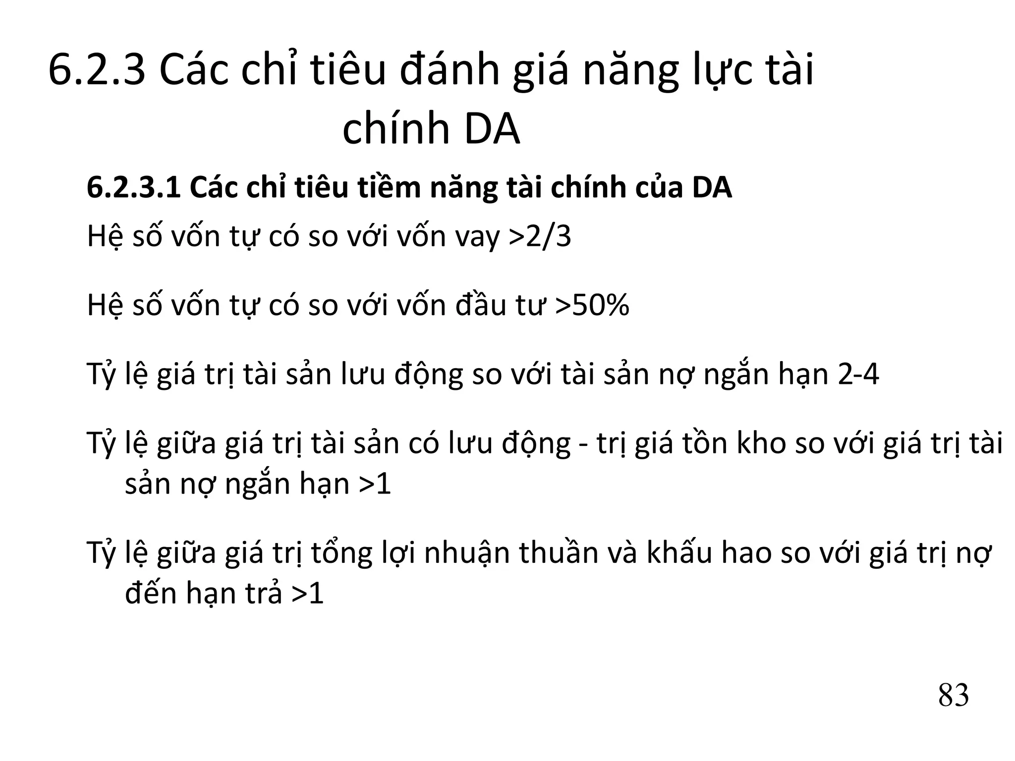 83
6.2.3 Các chỉ tiêu đánh giá năng lực tài
chính DA
6.2.3.1 Các chỉ tiêu tiềm năng tài chính của DA
Hệ số vốn tự có so với vốn vay >2/3
Hệ số vốn tự có so với vốn đầu tư >50%
Tỷ lệ giá trị tài sản lưu động so với tài sản nợ ngắn hạn 2-4
Tỷ lệ giữa giá trị tài sản có lưu động - trị giá tồn kho so với giá trị tài
sản nợ ngắn hạn >1
Tỷ lệ giữa giá trị tổng lợi nhuận thuần và khấu hao so với giá trị nợ
đến hạn trả >1
 