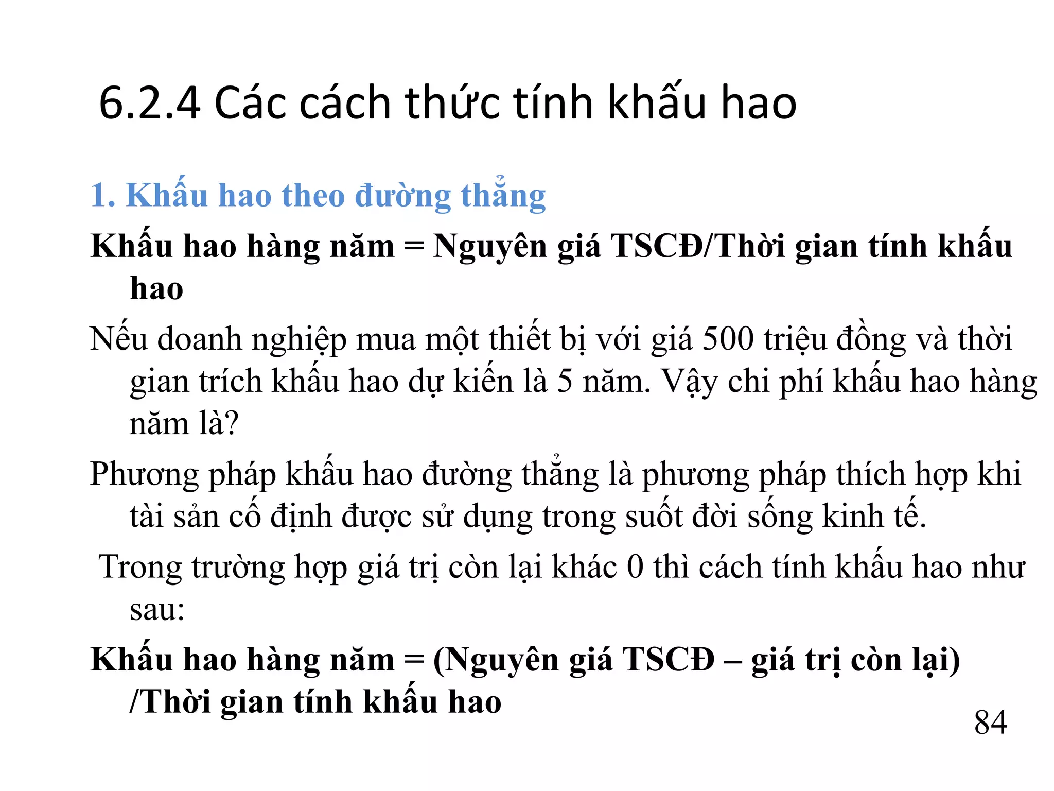 84
6.2.4 Các cách thức tính khấu hao
1. Khấu hao theo đường thẳng
Khấu hao hàng năm = Nguyên giá TSCĐ/Thời gian tính khấu
hao
Nếu doanh nghiệp mua một thiết bị với giá 500 triệu đồng và thời
gian trích khấu hao dự kiến là 5 năm. Vậy chi phí khấu hao hàng
năm là?
Phương pháp khấu hao đường thẳng là phương pháp thích hợp khi
tài sản cố định được sử dụng trong suốt đời sống kinh tế.
Trong trường hợp giá trị còn lại khác 0 thì cách tính khấu hao như
sau:
Khấu hao hàng năm = (Nguyên giá TSCĐ – giá trị còn lại)
/Thời gian tính khấu hao
 