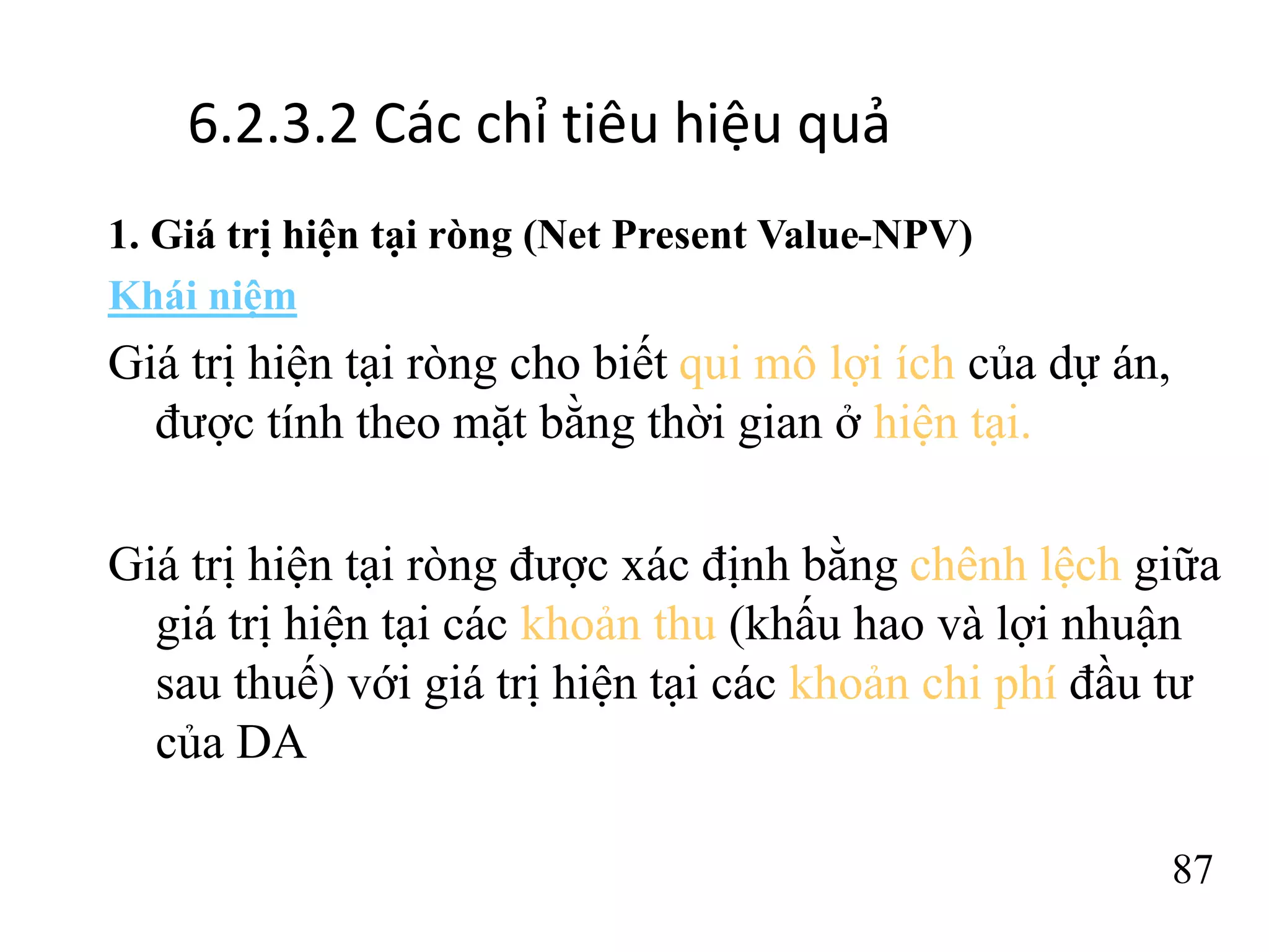 87
6.2.3.2 Các chỉ tiêu hiệu quả
1. Giá trị hiện tại ròng (Net Present Value-NPV)
Khái niệm
Giá trị hiện tại ròng cho biết qui mô lợi ích của dự án,
được tính theo mặt bằng thời gian ở hiện tại.
Giá trị hiện tại ròng được xác định bằng chênh lệch giữa
giá trị hiện tại các khoản thu (khấu hao và lợi nhuận
sau thuế) với giá trị hiện tại các khoản chi phí đầu tư
của DA
 