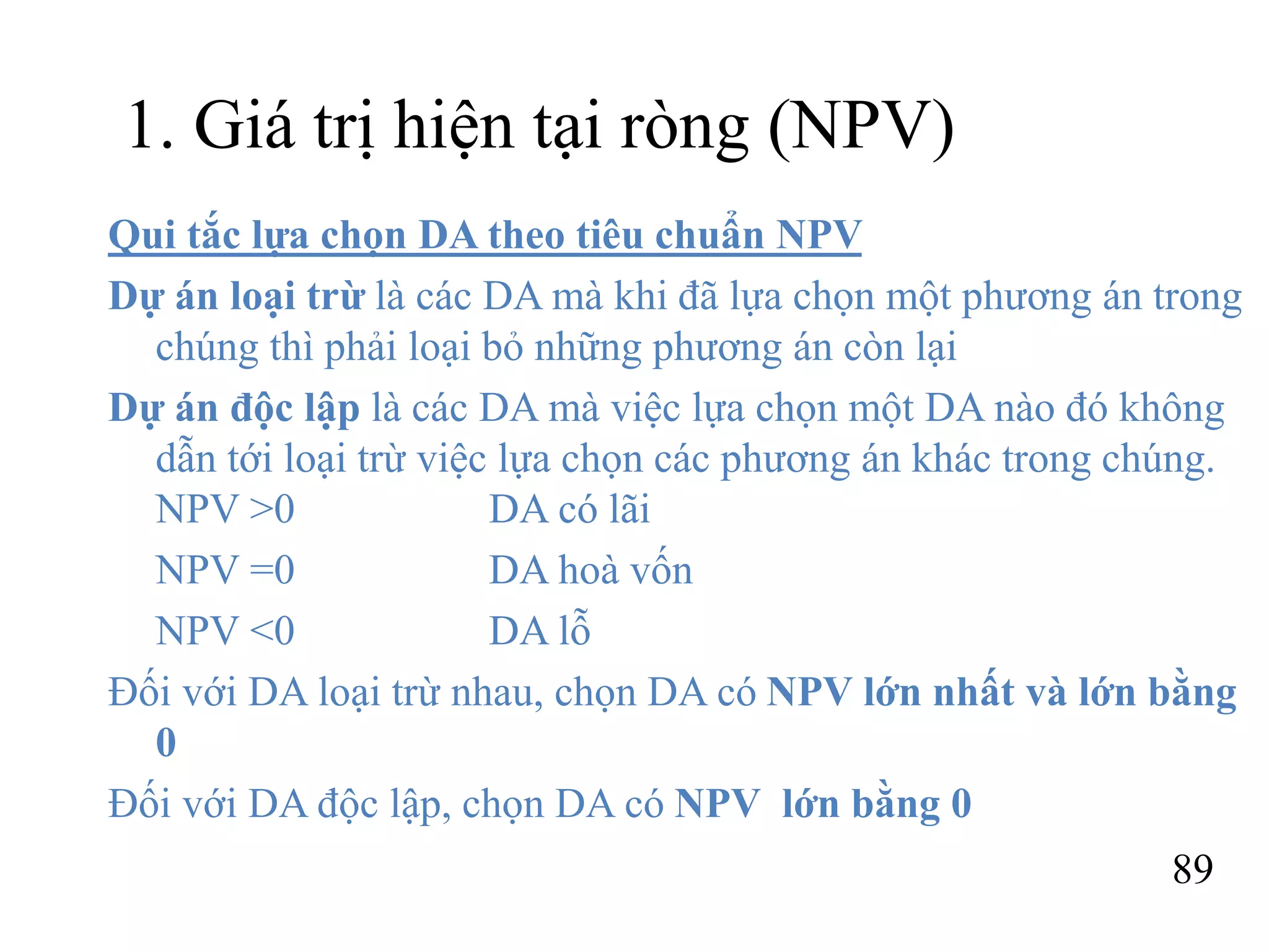 89
1. Giá trị hiện tại ròng (NPV)
Qui tắc lựa chọn DA theo tiêu chuẩn NPV
Dự án loại trừ là các DA mà khi đã lựa chọn một phương án trong
chúng thì phải loại bỏ những phương án còn lại
Dự án độc lập là các DA mà việc lựa chọn một DA nào đó không
dẫn tới loại trừ việc lựa chọn các phương án khác trong chúng.
NPV >0 DA có lãi
NPV =0 DA hoà vốn
NPV <0 DA lỗ
Đối với DA loại trừ nhau, chọn DA có NPV lớn nhất và lớn bằng
0
Đối với DA độc lập, chọn DA có NPV lớn bằng 0
 