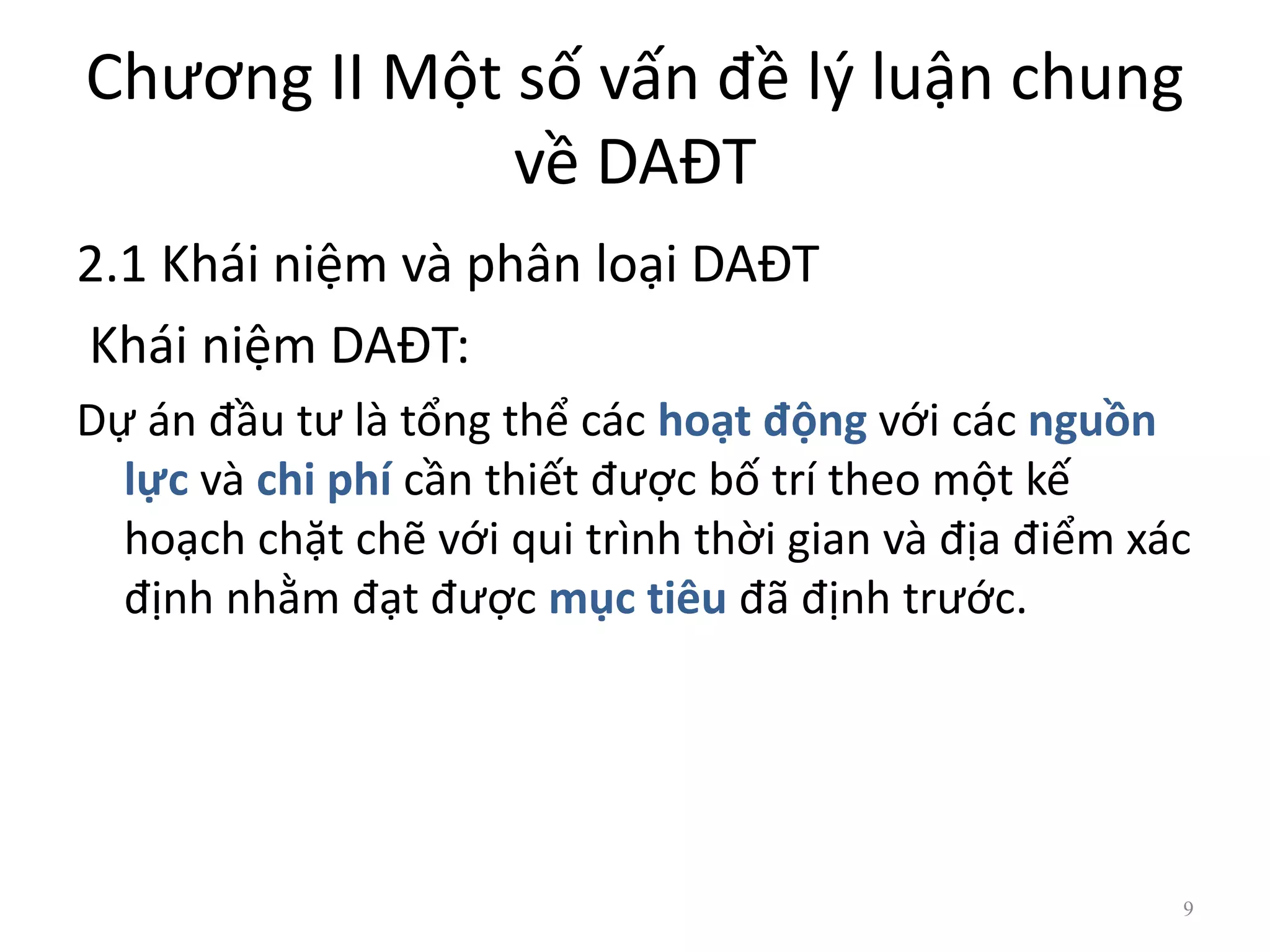 Chương II Một số vấn đề lý luận chung
về DAĐT
2.1 Khái niệm và phân loại DAĐT
Khái niệm DAĐT:
Dự án đầu tư là tổng thể các hoạt động với các nguồn
lực và chi phí cần thiết được bố trí theo một kế
hoạch chặt chẽ với qui trình thời gian và địa điểm xác
định nhằm đạt được mục tiêu đã định trước.
9
 