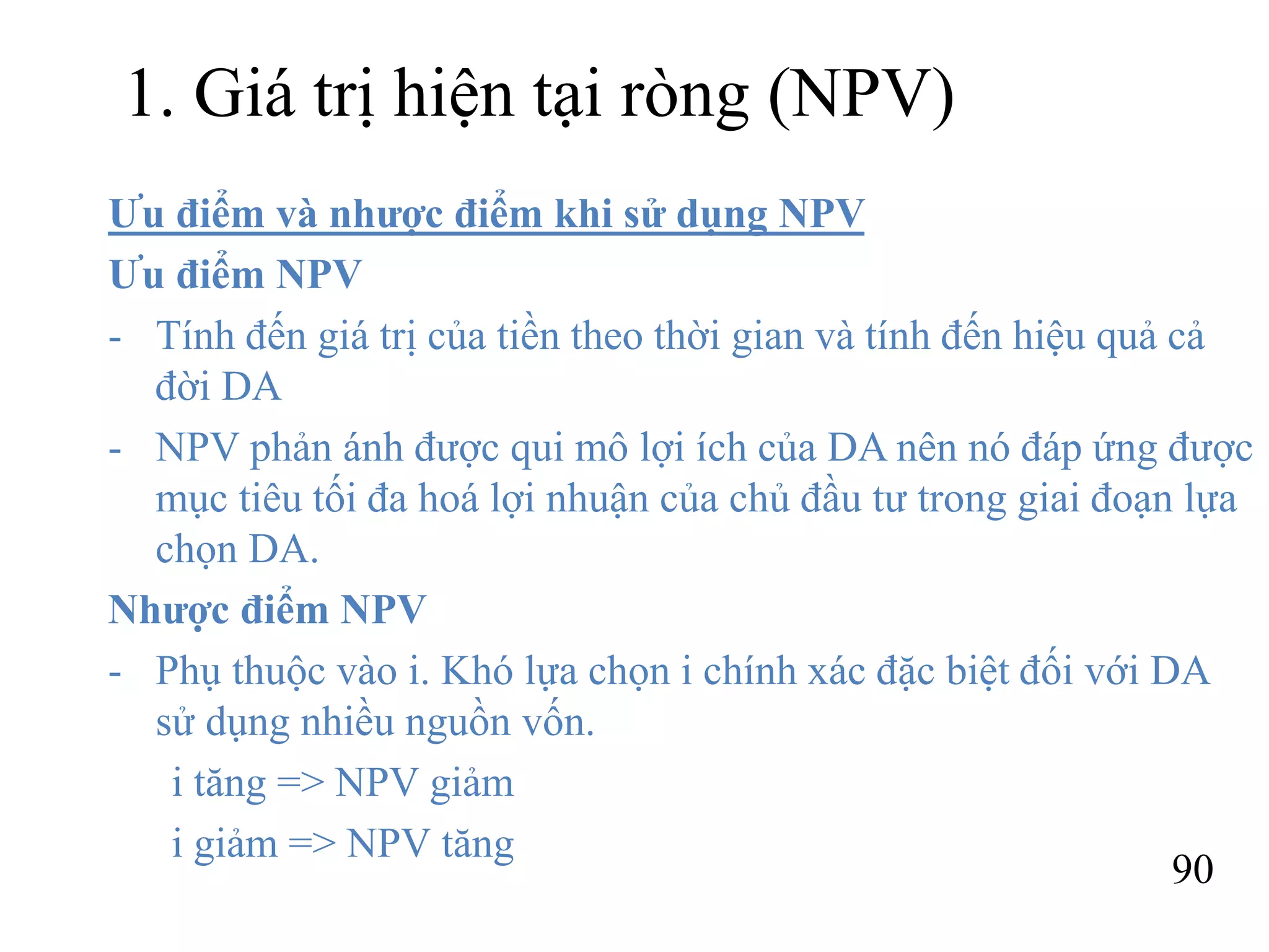 90
1. Giá trị hiện tại ròng (NPV)
Ưu điểm và nhược điểm khi sử dụng NPV
Ưu điểm NPV
- Tính đến giá trị của tiền theo thời gian và tính đến hiệu quả cả
đời DA
- NPV phản ánh được qui mô lợi ích của DA nên nó đáp ứng được
mục tiêu tối đa hoá lợi nhuận của chủ đầu tư trong giai đoạn lựa
chọn DA.
Nhược điểm NPV
- Phụ thuộc vào i. Khó lựa chọn i chính xác đặc biệt đối với DA
sử dụng nhiều nguồn vốn.
i tăng => NPV giảm
i giảm => NPV tăng
 