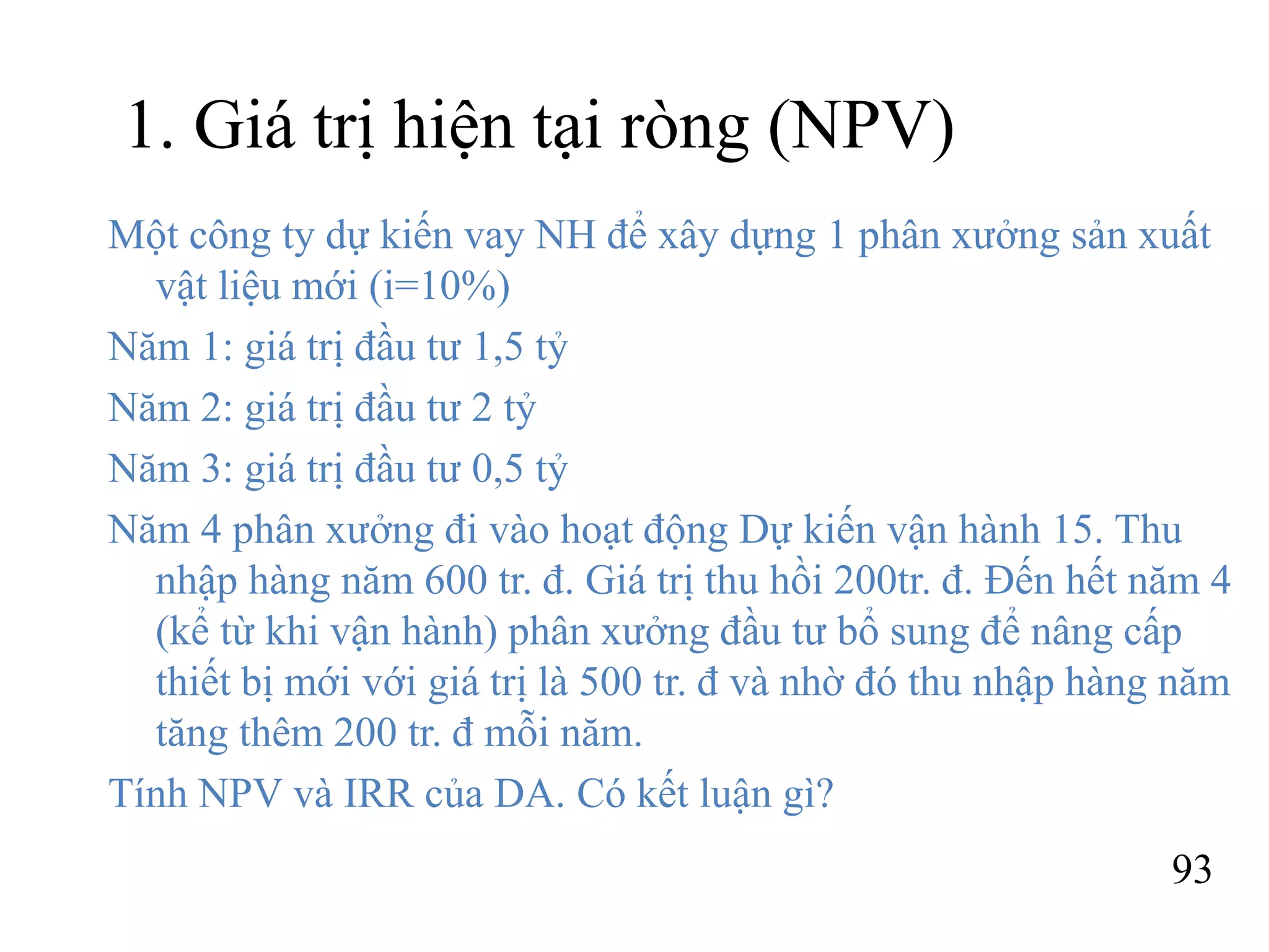93
1. Giá trị hiện tại ròng (NPV)
Một công ty dự kiến vay NH để xây dựng 1 phân xưởng sản xuất
vật liệu mới (i=10%)
Năm 1: giá trị đầu tư 1,5 tỷ
Năm 2: giá trị đầu tư 2 tỷ
Năm 3: giá trị đầu tư 0,5 tỷ
Năm 4 phân xưởng đi vào hoạt động Dự kiến vận hành 15. Thu
nhập hàng năm 600 tr. đ. Giá trị thu hồi 200tr. đ. Đến hết năm 4
(kể từ khi vận hành) phân xưởng đầu tư bổ sung để nâng cấp
thiết bị mới với giá trị là 500 tr. đ và nhờ đó thu nhập hàng năm
tăng thêm 200 tr. đ mỗi năm.
Tính NPV và IRR của DA. Có kết luận gì?
 