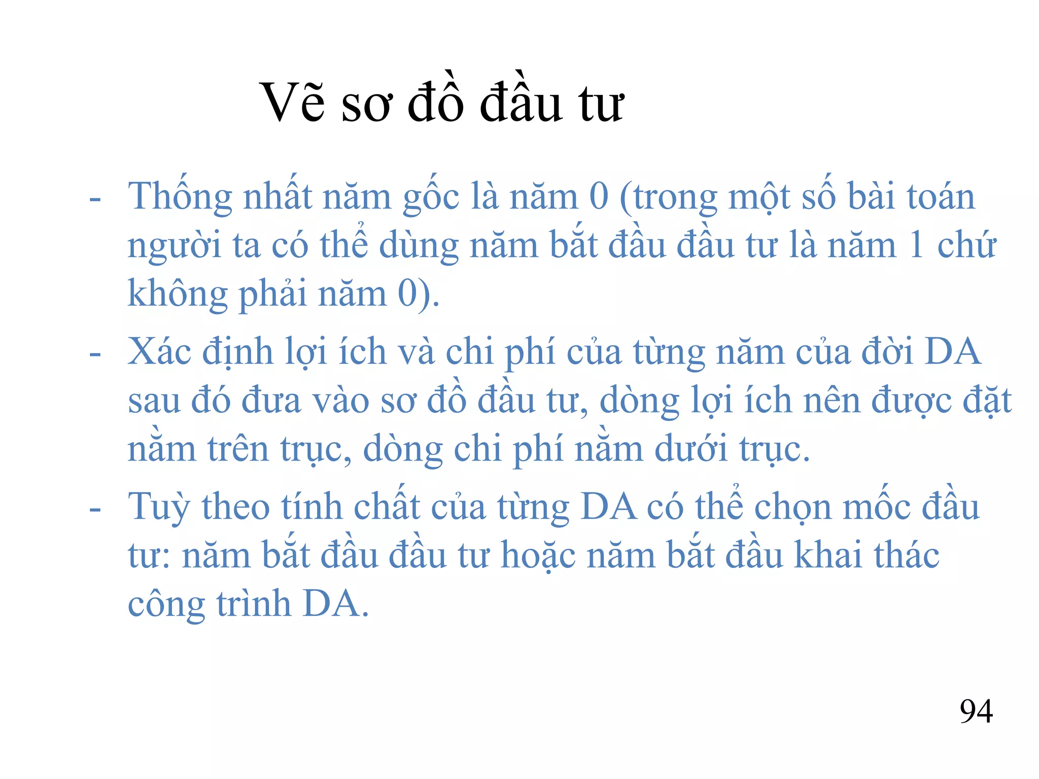 94
Vẽ sơ đồ đầu tư
- Thống nhất năm gốc là năm 0 (trong một số bài toán
người ta có thể dùng năm bắt đầu đầu tư là năm 1 chứ
không phải năm 0).
- Xác định lợi ích và chi phí của từng năm của đời DA
sau đó đưa vào sơ đồ đầu tư, dòng lợi ích nên được đặt
nằm trên trục, dòng chi phí nằm dưới trục.
- Tuỳ theo tính chất của từng DA có thể chọn mốc đầu
tư: năm bắt đầu đầu tư hoặc năm bắt đầu khai thác
công trình DA.
 