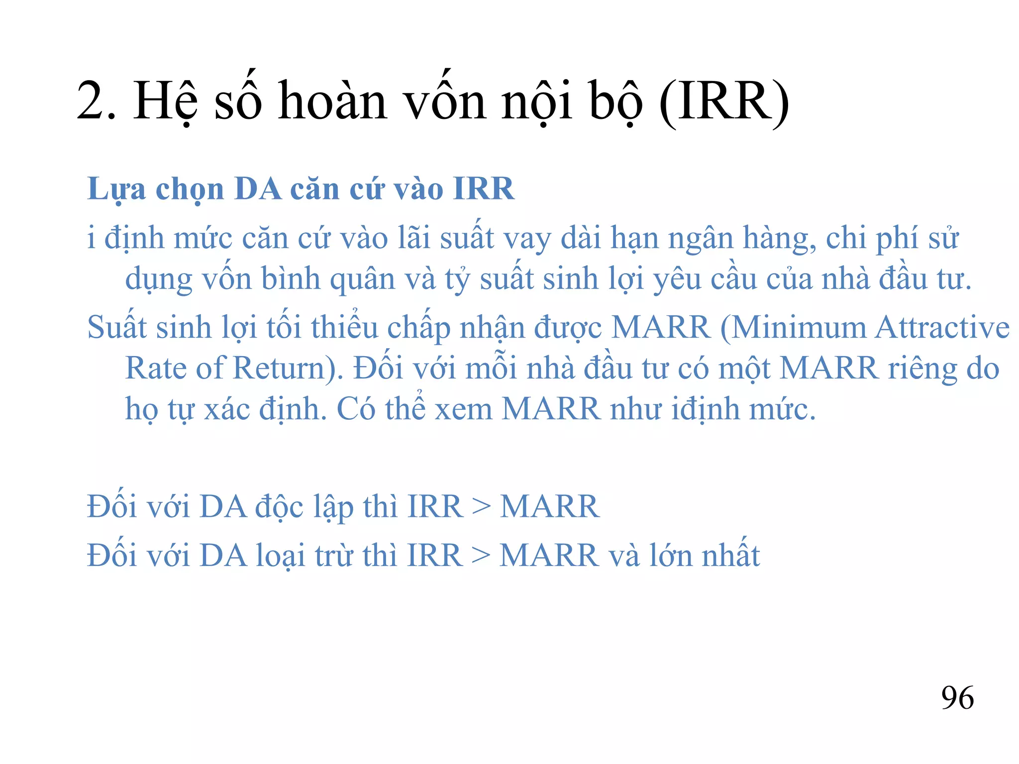 96
2. Hệ số hoàn vốn nội bộ (IRR)
Lựa chọn DA căn cứ vào IRR
i định mức căn cứ vào lãi suất vay dài hạn ngân hàng, chi phí sử
dụng vốn bình quân và tỷ suất sinh lợi yêu cầu của nhà đầu tư.
Suất sinh lợi tối thiểu chấp nhận được MARR (Minimum Attractive
Rate of Return). Đối với mỗi nhà đầu tư có một MARR riêng do
họ tự xác định. Có thể xem MARR như iđịnh mức.
Đối với DA độc lập thì IRR > MARR
Đối với DA loại trừ thì IRR > MARR và lớn nhất
 