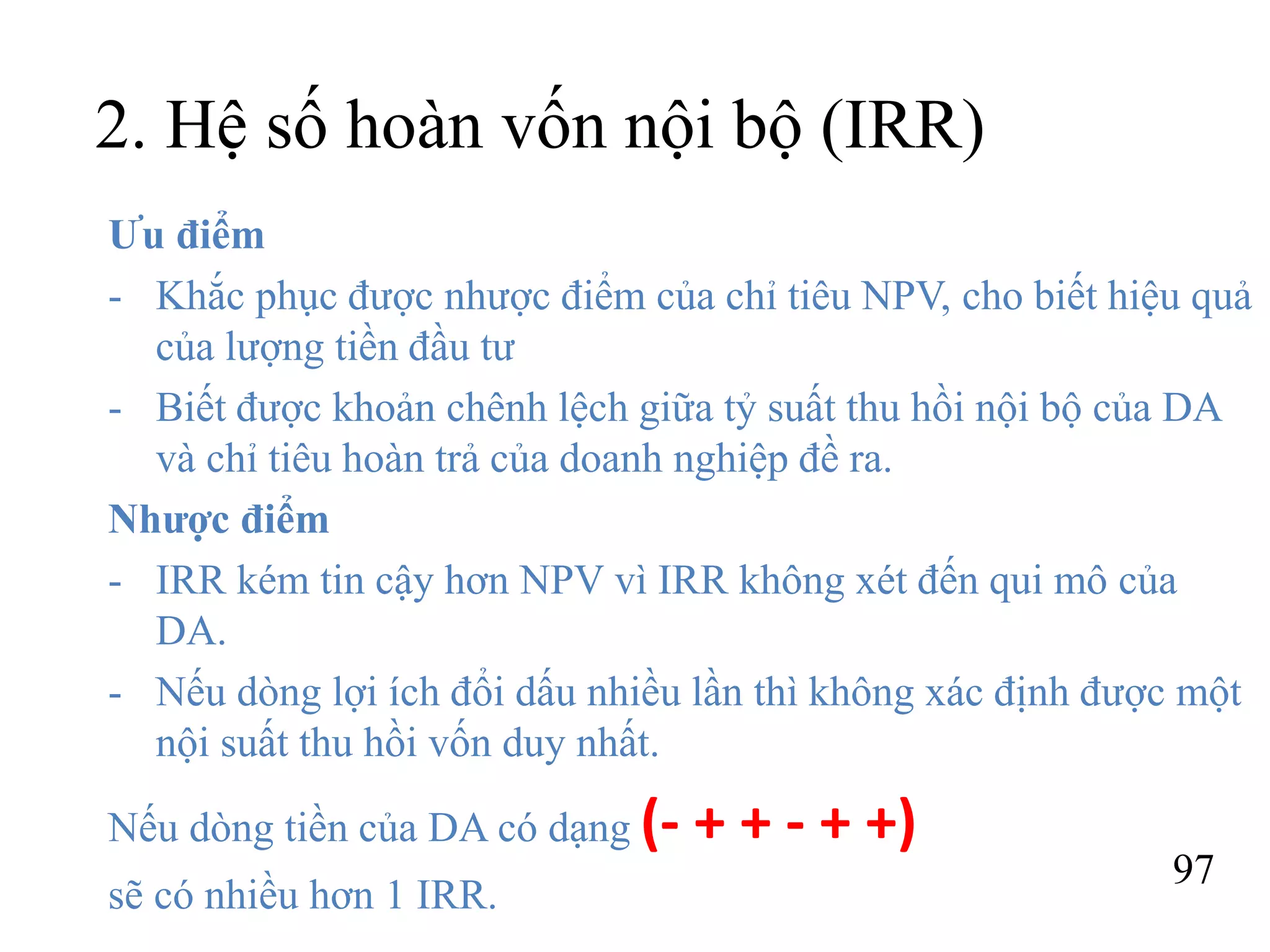 97
2. Hệ số hoàn vốn nội bộ (IRR)
Ưu điểm
- Khắc phục được nhược điểm của chỉ tiêu NPV, cho biết hiệu quả
của lượng tiền đầu tư
- Biết được khoản chênh lệch giữa tỷ suất thu hồi nội bộ của DA
và chỉ tiêu hoàn trả của doanh nghiệp đề ra.
Nhược điểm
- IRR kém tin cậy hơn NPV vì IRR không xét đến qui mô của
DA.
- Nếu dòng lợi ích đổi dấu nhiều lần thì không xác định được một
nội suất thu hồi vốn duy nhất.
Nếu dòng tiền của DA có dạng (- + + - + +)
sẽ có nhiều hơn 1 IRR.
 