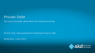 Het meest kansrijke alternatief voor bankfinanciering
Mr B.R. Post, Advocaat/partner banking & finance AKD
Rotterdam, 3 juni 2014
Private Debt
 
