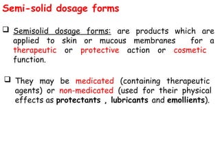 Semi-solid dosage forms
 Semisolid dosage forms: are products which are
applied to skin or mucous membranes for a
therapeutic or protective action or cosmetic
function.
 They may be medicated (containing therapeutic
agents) or non-medicated (used for their physical
effects as protectants , lubricants and emollients).
 
