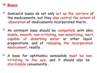  Bases
 Semisolid bases do not only act as the carriers of
the medicaments, but they also control the extent of
absorption of medicaments incorporated therin .
 An ointment base should be compatible with skin,
stable, smooth, non-irritating, non-sensitizing, inert,
capable of absorbing water or other liquid
preparations, and of releasing the incorporated
medicament, readily .
 A base for ophthalmic semisolids must be non-
irritating to the eye, and it should also be
sterilizable conveniently .
 
