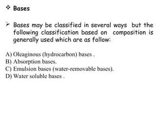  Bases
 Bases may be classified in several ways but the
following classification based on composition is
generally used which are as follow:
A) Oleaginous (hydrocarbon) bases .
B) Absorption bases.
C) Emulsion bases (water-removable bases).
D) Water soluble bases .
 