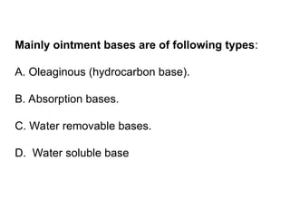 Mainly ointment bases are of following types:
A. Oleaginous (hydrocarbon base).
B. Absorption bases.
C. Water removable bases.
D. Water soluble base
 