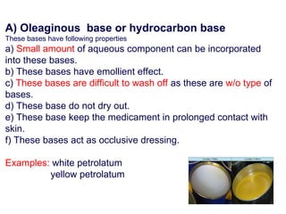 A) Oleaginous base or hydrocarbon base
These bases have following properties
a) Small amount of aqueous component can be incorporated
into these bases.
b) These bases have emollient effect.
c) These bases are difficult to wash off as these are w/o type of
bases.
d) These base do not dry out.
e) These base keep the medicament in prolonged contact with
skin.
f) These bases act as occlusive dressing.
Examples: white petrolatum
yellow petrolatum
 