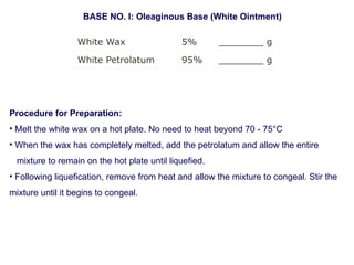 White Wax 5% ________ g
White Petrolatum 95% ________ g
BASE NO. I: Oleaginous Base (White Ointment)
Procedure for Preparation:
• Melt the white wax on a hot plate. No need to heat beyond 70 - 75°C
• When the wax has completely melted, add the petrolatum and allow the entire
mixture to remain on the hot plate until liquefied.
• Following liquefication, remove from heat and allow the mixture to congeal. Stir the
mixture until it begins to congeal.
 