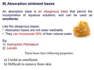B) Absorption ointment bases
An absorption base is an oleaginous base that permit the
incorporation of aqueous solutions, and can be used as
emollients.
Like the oleaginous bases,
• Absorption bases are not water washable
• They can incorporate 50% of their volume water
Eg:
1) Hydrophilic Petrolatum
2) Lanolin
These bases have following properties:
a) Useful as emollients
b) Difficult to remove from skin
 