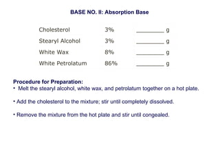 Cholesterol 3% ________ g
Stearyl Alcohol 3% ________ g
White Wax 8% ________ g
White Petrolatum 86% ________ g
BASE NO. II: Absorption Base
Procedure for Preparation:
• Melt the stearyl alcohol, white wax, and petrolatum together on a hot plate.
• Add the cholesterol to the mixture; stir until completely dissolved.
• Remove the mixture from the hot plate and stir until congealed.
 