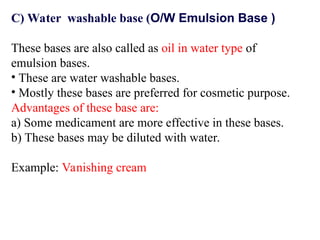 C) Water washable base (O/W Emulsion Base )
These bases are also called as oil in water type of
emulsion bases.
• These are water washable bases.
• Mostly these bases are preferred for cosmetic purpose.
Advantages of these base are:
a) Some medicament are more effective in these bases.
b) These bases may be diluted with water.
Example: Vanishing cream
 