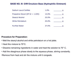 Sodium Lauryl Sulfate 1.0% ________ g
Propylene Glycol (SP Gr = 1.035) 12.0% ________ g
Stearyl Alcohol 25.0% ________ g
White Petrolatum 25.0% ________ g
Purified Water 37.0% ________ g
BASE NO. III: O/W Emulsion Base (Hydrophilic Ointment)
Procedure for Preparation:
• Melt the stearyl alcohol and white petrolatum on a hot plate.
• Heat this mixture to 70°C.
• Dissolve remaining ingredients in water and heat the solution to 70° C.
• Add the oleaginous phase slowly to the aqueous phase, stirring constantly.
•Remove from heat and stir the mixture until it congeals.
 