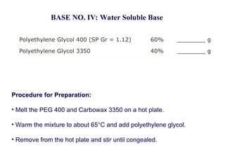 Polyethylene Glycol 400 (SP Gr = 1.12) 60% ________ g
Polyethylene Glycol 3350 40% ________ g
BASE NO. IV: Water Soluble Base
Procedure for Preparation:
• Melt the PEG 400 and Carbowax 3350 on a hot plate.
• Warm the mixture to about 65°C and add polyethylene glycol.
• Remove from the hot plate and stir until congealed.
 