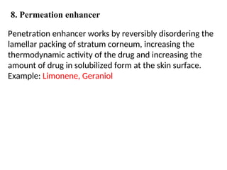 Penetration enhancer works by reversibly disordering the
lamellar packing of stratum corneum, increasing the
thermodynamic activity of the drug and increasing the
amount of drug in solubilized form at the skin surface.
Example: Limonene, Geraniol
8. Permeation enhancer
 