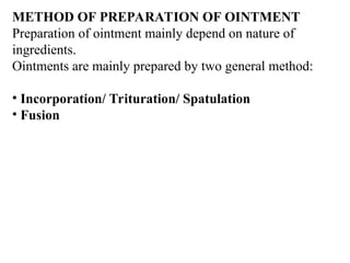 METHOD OF PREPARATION OF OINTMENT
Preparation of ointment mainly depend on nature of
ingredients.
Ointments are mainly prepared by two general method:
• Incorporation/ Trituration/ Spatulation
• Fusion
 