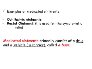  Examples of medicated ointments:
• Ophthalmic ointments
• Rectal Ointment: it is used for the symptomatic
relief
Medicated ointments primarily consist of a drug
and a vehicle ( a carrier) called a base.
 