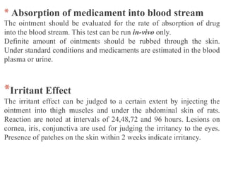 * Absorption of medicament into blood stream
The ointment should be evaluated for the rate of absorption of drug
into the blood stream. This test can be run in-vivo only.
Definite amount of ointments should be rubbed through the skin.
Under standard conditions and medicaments are estimated in the blood
plasma or urine.
*Irritant Effect
The irritant effect can be judged to a certain extent by injecting the
ointment into thigh muscles and under the abdominal skin of rats.
Reaction are noted at intervals of 24,48,72 and 96 hours. Lesions on
cornea, iris, conjunctiva are used for judging the irritancy to the eyes.
Presence of patches on the skin within 2 weeks indicate irritancy.
 