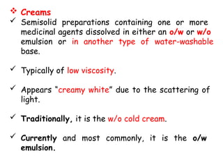  Creams
 Semisolid preparations containing one or more
medicinal agents dissolved in either an o/w or w/o
emulsion or in another type of water-washable
base.
 Typically of low viscosity.
 Appears “creamy white” due to the scattering of
light.
 Traditionally, it is the w/o cold cream.
 Currently and most commonly, it is the o/w
emulsion.
 